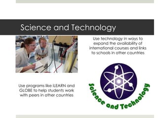 Science and Technology
                                    Use technology in ways to
                                    expand the availability of
                                 international courses and links
                                   to schools in other countries




Use programs like iLEARN and
GLOBE to help students work
 with peers in other countries
 