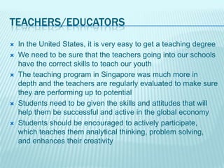 TEACHERS/EDUCATORS
   In the United States, it is very easy to get a teaching degree
   We need to be sure that the teachers going into our schools
    have the correct skills to teach our youth
   The teaching program in Singapore was much more in
    depth and the teachers are regularly evaluated to make sure
    they are performing up to potential
   Students need to be given the skills and attitudes that will
    help them be successful and active in the global economy
   Students should be encouraged to actively participate,
    which teaches them analytical thinking, problem solving,
    and enhances their creativity
 