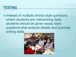 TESTING

   Instead of multiple choice style questions
    where students are memorizing facts,
    students should be given essay style
    questions that analyze details and promote
    writing skills
 