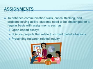 ASSIGNMENTS
   To enhance communication skills, critical thinking, and
    problem solving ability, students need to be challenged on a
    regular basis with assignments such as:
      Open-ended essays

      Science projects that relate to current global situations

      Presenting research related inquiry
 