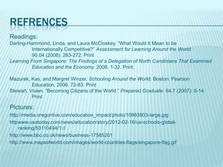 REFRENCES
Readings:
Darling-Hammond, Linda, and Laura McCloskey. “What Would It Mean to be
          Internationally Competitive?” Assessment for Learning Around the World.
          90.04 (2008): 263-272. Print
Learning From Singapore: The Findings of a Delegation of North Carolinians That Examined
          Education and the Economy. 2008. 1-32. Print.

Mazurek, Kas, and Margret Winzer. Schooling Around the World. Boston: Pearson
          Education, 2006. 72-83. Print
Stewart, Vivien. “Becoming Citizens of the World.” Prepared Graduate. 64.7 (2007): 8-14.
          Print

Pictures:
http://media.oregonlive.com/education_impact/photo/10983803-large.jpg
httpwww.usatoday.com/news/education/story/2012-02-16/us-schools-global-
    ranking/53110494/1://
http://www.bbc.co.uk/news/business-17585201
http://www.mapsofworld.com/images/world-countries-flags/singapore-flag.gif
 