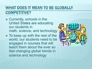 WHAT DOES IT MEAN TO BE GLOBALLY
COMPETITIVE?
   Currently, schools in the
    United States are educating
    our students in
    math, science, and technology
   To keep up with the rest of the
    world, our students need to be
    engaged in courses that will
    teach them about the ever so
    fast changing global trends in
    science and technology
 