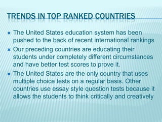 TRENDS IN TOP RANKED COUNTRIES
   The United States education system has been
    pushed to the back of recent international rankings
   Our preceding countries are educating their
    students under completely different circumstances
    and have better test scores to prove it.
   The United States are the only country that uses
    multiple choice tests on a regular basis. Other
    countries use essay style question tests because it
    allows the students to think critically and creatively
 