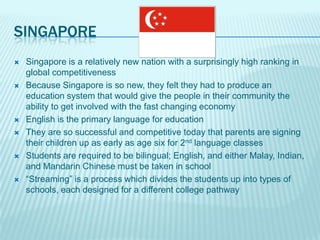 SINGAPORE
   Singapore is a relatively new nation with a surprisingly high ranking in
    global competitiveness
   Because Singapore is so new, they felt they had to produce an
    education system that would give the people in their community the
    ability to get involved with the fast changing economy
   English is the primary language for education
   They are so successful and competitive today that parents are signing
    their children up as early as age six for 2nd language classes
   Students are required to be bilingual; English, and either Malay, Indian,
    and Mandarin Chinese must be taken in school
   “Streaming” is a process which divides the students up into types of
    schools, each designed for a different college pathway
 