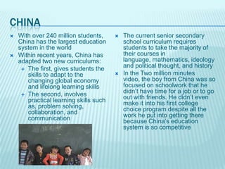 CHINA
   With over 240 million students,        The current senior secondary
    China has the largest education         school curriculum requires
    system in the world                     students to take the majority of
   Within recent years, China has          their courses in
    adapted two new curriculums:            language, mathematics, ideology
      The first, gives students the
                                            and political thought, and history
       skills to adapt to the              In the Two million minutes
       changing global economy              video, the boy from China was so
       and lifelong learning skills         focused on schoolwork that he
      The second, involves
                                            didn’t have time for a job or to go
       practical learning skills such       out with friends. He didn’t even
       as, problem solving,                 make it into his first college
       collaboration, and                   choice program despite all the
       communication                        work he put into getting there
                                            because China’s education
                                            system is so competitive
 