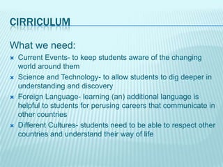 CIRRICULUM

What we need:
   Current Events- to keep students aware of the changing
    world around them
   Science and Technology- to allow students to dig deeper in
    understanding and discovery
   Foreign Language- learning (an) additional language is
    helpful to students for perusing careers that communicate in
    other countries
   Different Cultures- students need to be able to respect other
    countries and understand their way of life
 