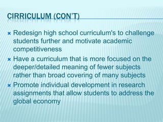 CIRRICULUM (CON’T)

 Redesign high school curriculum's to challenge
  students further and motivate academic
  competitiveness
 Have a curriculum that is more focused on the
  deeper/detailed meaning of fewer subjects
  rather than broad covering of many subjects
 Promote individual development in research
  assignments that allow students to address the
  global economy
 