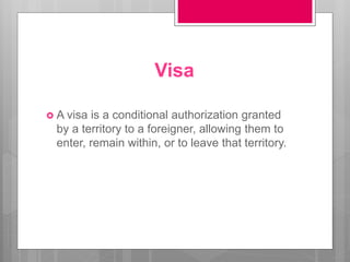 Visa
 A visa is a conditional authorization granted
by a territory to a foreigner, allowing them to
enter, remain within, or to leave that territory.
 