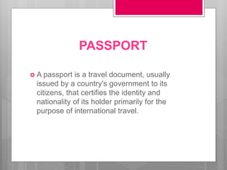 PASSPORT
 A passport is a travel document, usually
issued by a country's government to its
citizens, that certifies the identity and
nationality of its holder primarily for the
purpose of international travel.
 