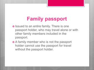 Family passport
 Issued to an entire family. There is one
passport holder, who may travel alone or with
other family members included in the
passport.
 A family member who is not the passport
holder cannot use the passport for travel
without the passport holder.
 