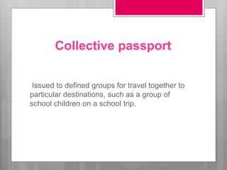 Collective passport
Issued to defined groups for travel together to
particular destinations, such as a group of
school children on a school trip.
 