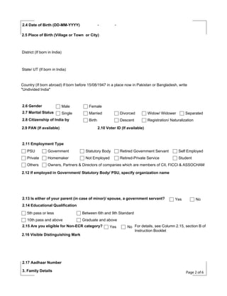 -

2.4 Date of Birth (DD-MM-YYYY)

-

2.5 Place of Birth (Village or Town or City)

District (If born in India)

State/ UT (If born in India)

Country (If born abroad) If born before 15/08/1947 in a place now in Pakistan or Bangladesh, write
"Undivided India"

2.6 Gender

Male

Female

2.7 Marital Status

Single

Married

Divorced

Widow/ Widower

Birth

Descent

Registration/ Naturalization

2.8 Citizenship of India by
2.9 PAN (If available)

Separated

2.10 Voter ID (If available)

2.11 Employment Type
PSU

Government

Statutory Body

Retired Government Servant

Self Employed

Private

Homemaker

Not Employed

Retired-Private Service

Student

Others

Owners, Partners & Directors of companies which are members of CII, FICCI & ASSOCHAM

2.12 If employed in Government/ Statutory Body/ PSU, specify organization name

2.13 Is either of your parent (in case of minor)/ spouse, a government servant?

Yes

No

2.14 Educational Qualification
5th pass or less

Between 6th and 9th Standard

10th pass and above

Graduate and above

2.15 Are you eligible for Non-ECR category?
2.16 Visible Distinguishing Mark

Yes

No For details, see Column 2.15, section B of
Instruction Booklet

2.17 Aadhaar Number
3. Family Details

Page 2 of 6

 