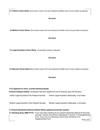 3.1 Father's Given Name (Given Name means First name followed by Middle name (If any)) (Initials not allowed)

Surname

3.2 Mother's Given Name (Given Name means First name followed by Middle name (If any)) (Initials not allowed)

Surname

3.3 Legal Guardian's Given Name (If applicable) (Initials not allowed)

Surname

3.4 Spouse's Given Name (Given Name means First name followed by Middle name (If any)) (Initials not allowed)

Surname

3.5 If applicant is minor, provide following details
Parent's Passport Details (If passport has been applied for but not received, give File Number)
Father/ Legal Guardian's File/ Passport Number

Father/ Legal Guardian's Nationality, if not Indian

Mother/ Legal Guardian's File/ Passport Number

Mother/ Legal Guardian's Nationality, if not Indian

4. Present Residential Address Details (Where applicant presently resides)
4.1 Residing Since (MM-YYYY) If you have been residing at your present residential address for less than
one year, mention the previous address(es) in Column 3 of Supplementary
Form. If you are on a temporary visit to India, fill Column 5 of
Supplementary Form.
Page 3 of 6

 