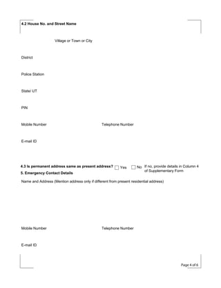4.2 House No. and Street Name

Village or Town or City

District

Police Station

State/ UT

PIN

Mobile Number

Telephone Number

E-mail ID

4.3 Is permanent address same as present address?

Yes

5. Emergency Contact Details

No If no, provide details in Column 4
of Supplementary Form

Name and Address (Mention address only if different from present residential address)

Mobile Number

Telephone Number

E-mail ID

Page 4 of 6

 