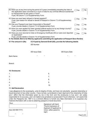 8.2 Have you at any time during the period of 5 years immediately preceding the date of
this application been convicted by a court in India for any criminal offence & sentenced
to imprisonment for two years or more?
If yes, fill Column 7.2 of Supplementary Form

Yes

8.3 Have you ever been refused or denied passport?
Yes
If yes, give reason for refusal or denial of Passport in Column 7.3 of Supplementary
Form
8.4 Has your Passport ever been Impounded or Revoked?
Yes
If yes, provide details in Column 7.4 of Supplementary Form
8.5 Have you ever applied for/ been granted political asylum to/ by any foreign country?
Yes
If yes, provide details in Column 7.5 of Supplementary Form
8.6 Have you ever returned to India on Emergency Certificate (EC) or were ever deported
Yes
or repatriated?
If yes, provide details in Column 7.6 of Supplementary Form
9. Fee Details (Not to be filled by applicants submitting the application at Passport Seva Kendra)
9.1 Fee amount in (Rs)

No

No
No
No
No

9.2 If paid by Demand Draft (DD), provide the following details
DD Number

DD Issue Date
Bank Name

-

DD Expiry Date
-

-

-

Branch

10. Enclosures
1.

6.

2.

7.

3.

8.

4.

9.

5.

10.

11. Self Declaration
I owe allegiance to the sovereignty, unity & integrity of India, and have not voluntarily acquired citizenship or
travel document of any other country. I have not lost, surrendered or been deprived of the citizenship of India
and I affirm that the information given by me in this form and the enclosures is true and I am solely
responsible for its accuracy, and I am liable to be penalized or prosecuted if found otherwise. I am aware that
under the Passports Act, 1967 it is a criminal offence to furnish any false information or to suppress any
material information with a view to obtaining passport or travel document.
Place
Signature/ Left Hand
Thumb Impression of
Applicant (If applicant is
Date (DD-MM-YYYY)
minor, either parent to
sign)
Page 6 of 6

 