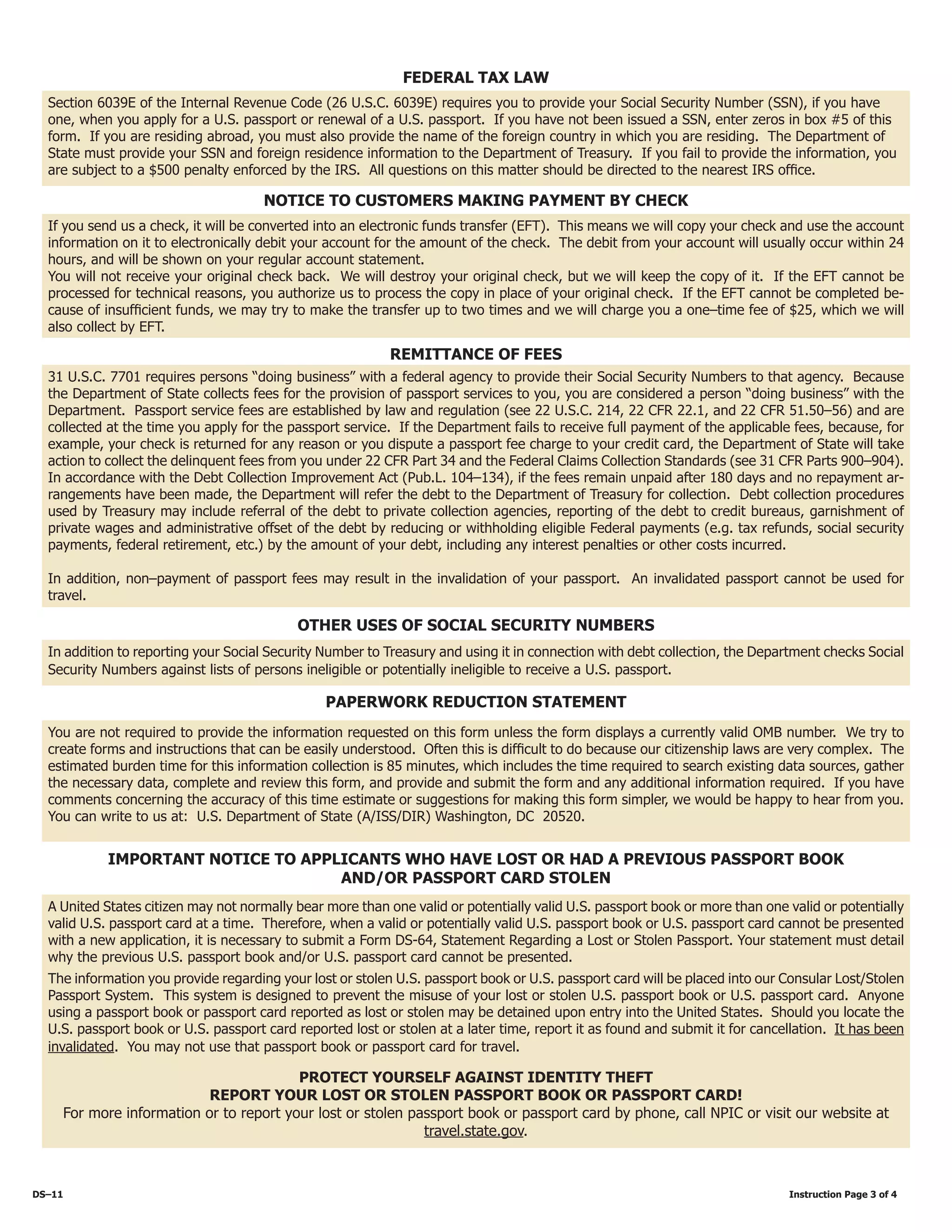 FEDERAL TAX LAW
Section 6039E of the Internal Revenue Code (26 U.S.C. 6039E) requires you to provide your Social Security Number (SSN), if you have
one, when you apply for a U.S. passport or renewal of a U.S. passport. If you have not been issued a SSN, enter zeros in box #5 of this
form. If you are residing abroad, you must also provide the name of the foreign country in which you are residing. The Department of
State must provide your SSN and foreign residence information to the Department of Treasury. If you fail to provide the information, you
are subject to a $500 penalty enforced by the IRS. All questions on this matter should be directed to the nearest IRS office.
Notice to Customers Making Payment by Check
If you send us a check, it will be converted into an electronic funds transfer (EFT). This means we will copy your check and use the account
information on it to electronically debit your account for the amount of the check. The debit from your account will usually occur within 24
hours, and will be shown on your regular account statement.
You will not receive your original check back. We will destroy your original check, but we will keep the copy of it. If the EFT cannot be
processed for technical reasons, you authorize us to process the copy in place of your original check. If the EFT cannot be completed be-
cause of insufficient funds, we may try to make the transfer up to two times and we will charge you a one–time fee of $25, which we will
also collect by EFT.
REMITTANCE of Fees
31 U.S.C. 7701 requires persons “doing business” with a federal agency to provide their Social Security Numbers to that agency. Because
the Department of State collects fees for the provision of passport services to you, you are considered a person “doing business” with the
Department. Passport service fees are established by law and regulation (see 22 U.S.C. 214, 22 CFR 22.1, and 22 CFR 51.50–56) and are
collected at the time you apply for the passport service. If the Department fails to receive full payment of the applicable fees, because, for
example, your check is returned for any reason or you dispute a passport fee charge to your credit card, the Department of State will take
action to collect the delinquent fees from you under 22 CFR Part 34 and the Federal Claims Collection Standards (see 31 CFR Parts 900–904).
In accordance with the Debt Collection Improvement Act (Pub.L. 104–134), if the fees remain unpaid after 180 days and no repayment ar-
rangements have been made, the Department will refer the debt to the Department of Treasury for collection. Debt collection procedures
used by Treasury may include referral of the debt to private collection agencies, reporting of the debt to credit bureaus, garnishment of
private wages and administrative offset of the debt by reducing or withholding eligible Federal payments (e.g. tax refunds, social security
payments, federal retirement, etc.) by the amount of your debt, including any interest penalties or other costs incurred.
In addition, non–payment of passport fees may result in the invalidation of your passport. An invalidated passport cannot be used for
travel.
Other uses of social security numbers
In addition to reporting your Social Security Number to Treasury and using it in connection with debt collection, the Department checks Social
Security Numbers against lists of persons ineligible or potentially ineligible to receive a U.S. passport.
You are not required to provide the information requested on this form unless the form displays a currently valid OMB number. We try to
create forms and instructions that can be easily understood. Often this is difficult to do because our citizenship laws are very complex. The
estimated burden time for this information collection is 85 minutes, which includes the time required to search existing data sources, gather
the necessary data, complete and review this form, and provide and submit the form and any additional information required. If you have
comments concerning the accuracy of this time estimate or suggestions for making this form simpler, we would be happy to hear from you.
You can write to us at: U.S. Department of State (A/ISS/DIR) Washington, DC 20520.
PAPERWORK REDUCTION STATEMENT
IMPORTANT NOTICE TO APPLICANTS WHO HAVE LOST OR HAD A PREVIOUS PASSPORT BOOK
and/OR PASSPORT CARD STOLEN
A United States citizen may not normally bear more than one valid or potentially valid U.S. passport book or more than one valid or potentially
valid U.S. passport card at a time. Therefore, when a valid or potentially valid U.S. passport book or U.S. passport card cannot be presented
with a new application, it is necessary to submit a Form DS-64, Statement Regarding a Lost or Stolen Passport. Your statement must detail
why the previous U.S. passport book and/or U.S. passport card cannot be presented.
The information you provide regarding your lost or stolen U.S. passport book or U.S. passport card will be placed into our Consular Lost/Stolen
Passport System. This system is designed to prevent the misuse of your lost or stolen U.S. passport book or U.S. passport card. Anyone
using a passport book or passport card reported as lost or stolen may be detained upon entry into the United States. Should you locate the
U.S. passport book or U.S. passport card reported lost or stolen at a later time, report it as found and submit it for cancellation. It has been
invalidated. You may not use that passport book or passport card for travel.
PROTECT YOURSELF AGAINST IDENTITY THEFT
REPORT YOUR LOST OR STOLEN PASSPORT BOOK OR PASSPORT CARD!
For more information or to report your lost or stolen passport book or passport card by phone, call NPIC or visit our website at
travel.state.gov.
DS–11												 Instruction Page 3 of 4
 