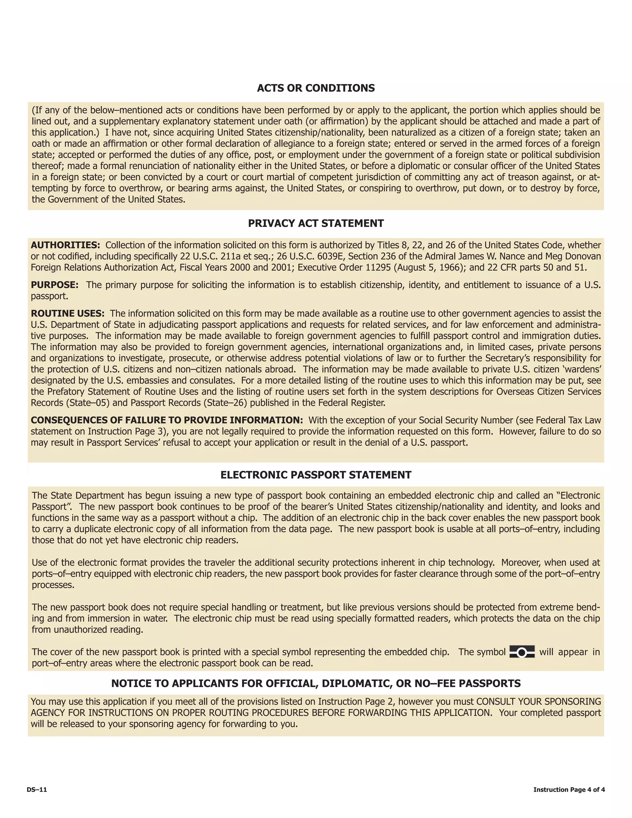 DS–11													 Instruction Page 4 of 4
(If any of the below–mentioned acts or conditions have been performed by or apply to the applicant, the portion which applies should be
lined out, and a supplementary explanatory statement under oath (or affirmation) by the applicant should be attached and made a part of
this application.) I have not, since acquiring United States citizenship/nationality, been naturalized as a citizen of a foreign state; taken an
oath or made an affirmation or other formal declaration of allegiance to a foreign state; entered or served in the armed forces of a foreign
state; accepted or performed the duties of any office, post, or employment under the government of a foreign state or political subdivision
thereof; made a formal renunciation of nationality either in the United States, or before a diplomatic or consular officer of the United States
in a foreign state; or been convicted by a court or court martial of competent jurisdiction of committing any act of treason against, or at-
tempting by force to overthrow, or bearing arms against, the United States, or conspiring to overthrow, put down, or to destroy by force,
the Government of the United States.
ACTS OR CONDITIONS
AUTHORITIES: Collection of the information solicited on this form is authorized by Titles 8, 22, and 26 of the United States Code, whether
or not codified, including specifically 22 U.S.C. 211a et seq.; 26 U.S.C. 6039E, Section 236 of the Admiral James W. Nance and Meg Donovan
Foreign Relations Authorization Act, Fiscal Years 2000 and 2001; Executive Order 11295 (August 5, 1966); and 22 CFR parts 50 and 51.
PURPOSE: The primary purpose for soliciting the information is to establish citizenship, identity, and entitlement to issuance of a U.S.
passport.
ROUTINE USES: The information solicited on this form may be made available as a routine use to other government agencies to assist the
U.S. Department of State in adjudicating passport applications and requests for related services, and for law enforcement and administra-
tive purposes. The information may be made available to foreign government agencies to fulfill passport control and immigration duties.
The information may also be provided to foreign government agencies, international organizations and, in limited cases, private persons
and organizations to investigate, prosecute, or otherwise address potential violations of law or to further the Secretary’s responsibility for
the protection of U.S. citizens and non–citizen nationals abroad. The information may be made available to private U.S. citizen ‘wardens’
designated by the U.S. embassies and consulates. For a more detailed listing of the routine uses to which this information may be put, see
the Prefatory Statement of Routine Uses and the listing of routine users set forth in the system descriptions for Overseas Citizen Services
Records (State–05) and Passport Records (State–26) published in the Federal Register.
CONSEQUENCES OF FAILURE TO PROVIDE INFORMATION: With the exception of your Social Security Number (see Federal Tax Law
statement on Instruction Page 3), you are not legally required to provide the information requested on this form. However, failure to do so
may result in Passport Services’ refusal to accept your application or result in the denial of a U.S. passport.
PRIVACY ACT STATEMENT
NOTICE TO APPLICANTS FOR OFFICIAL, DIPLOMATIC, OR NO–FEE PASSPORTS
You may use this application if you meet all of the provisions listed on Instruction Page 2, however you must CONSULT YOUR SPONSORING
AGENCY FOR INSTRUCTIONS ON PROPER ROUTING PROCEDURES BEFORE FORWARDING THIS APPLICATION. Your completed passport
will be released to your sponsoring agency for forwarding to you.
Electronic Passport Statement
The State Department has begun issuing a new type of passport book containing an embedded electronic chip and called an “Electronic
Passport”. The new passport book continues to be proof of the bearer’s United States citizenship/nationality and identity, and looks and
functions in the same way as a passport without a chip. The addition of an electronic chip in the back cover enables the new passport book
to carry a duplicate electronic copy of all information from the data page. The new passport book is usable at all ports–of–entry, including
those that do not yet have electronic chip readers.
Use of the electronic format provides the traveler the additional security protections inherent in chip technology. Moreover, when used at
ports–of–entry equipped with electronic chip readers, the new passport book provides for faster clearance through some of the port–of–entry
processes.
The new passport book does not require special handling or treatment, but like previous versions should be protected from extreme bend-
ing and from immersion in water. The electronic chip must be read using specially formatted readers, which protects the data on the chip
from unauthorized reading.
The cover of the new passport book is printed with a special symbol representing the embedded chip. The symbol	 will appear in
port–of–entry areas where the electronic passport book can be read.
 