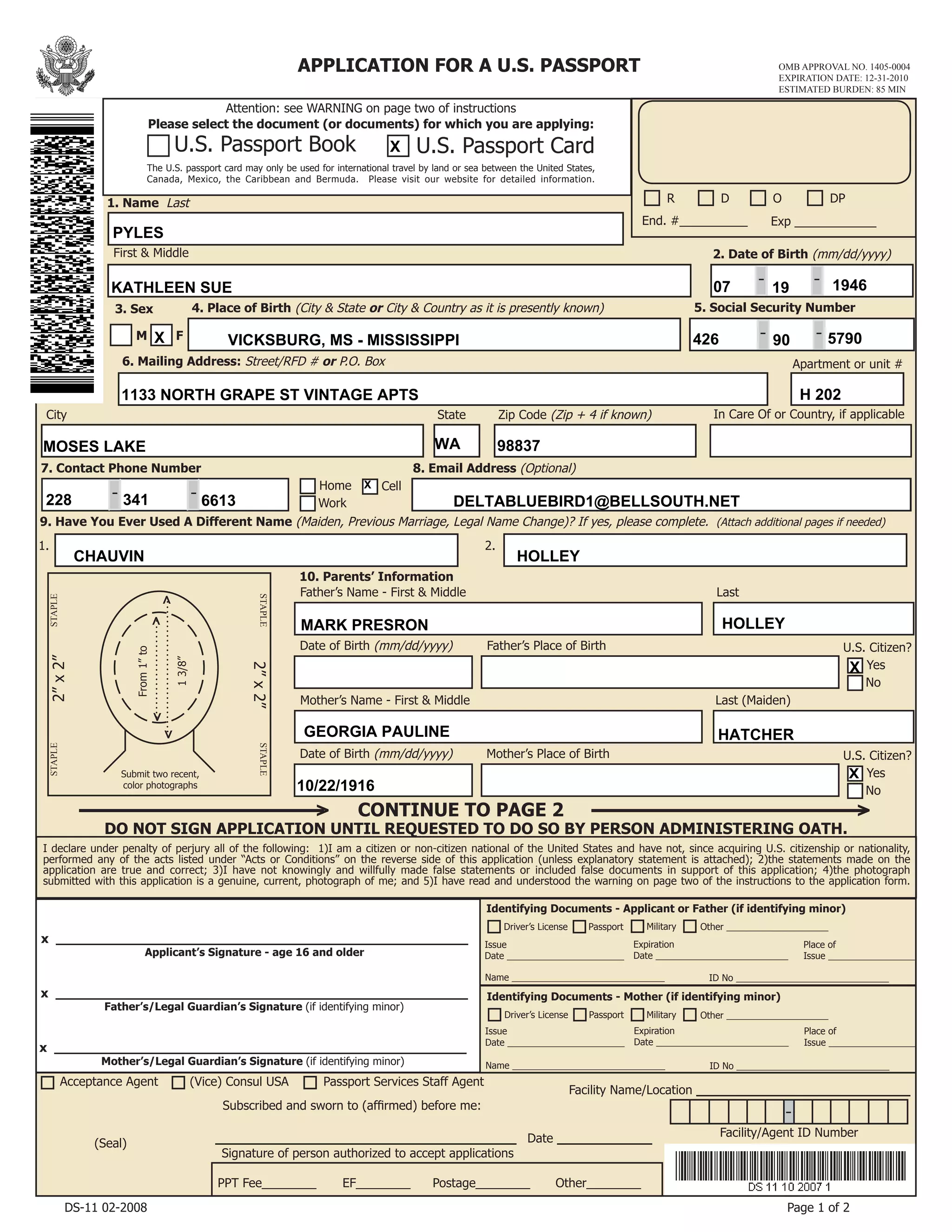 DO NOT SIGN APPLICATION UNTIL REQUESTED TO DO SO BY PERSON ADMINISTERING OATH.
Identifying Documents - Mother (if identifying minor)
Driver’s License Passport
Issue
Date _______________________
Expiration
Date __________________________
Place of
Issue _________________
Name ______________________________ ID No ______________________________
APPLICATION FOR A U.S. PASSPORT
Acceptance Agent (Vice) Consul USA Passport Services Staff Agent
(Seal)
Facility Name/Location ___________________________
2”x2”
2”x2”
Submit two recent,
color photographs
From1”to
13/8”
>
>>
>
Identifying Documents - Applicant or Father (if identifying minor)
Driver’s License Passport
Issue
Date _______________________
Expiration
Date __________________________
Place of
Issue _________________
Name ______________________________ ID No ______________________________
10. Parents’ Information
Father’s Name - First & Middle Last
U.S. Citizen?
Yes
No
Date of Birth (mm/dd/yyyy) Father’s Place of Birth
Mother’s Name - First & Middle Last (Maiden)
U.S. Citizen?
Yes
No
Date of Birth (mm/dd/yyyy) Mother’s Place of Birth
x ____________________________________________________
Applicant’s Signature - age 16 and older
x ____________________________________________________
Father’s/Legal Guardian’s Signature (if identifying minor)
x ____________________________________________________
Mother’s/Legal Guardian’s Signature (if identifying minor)
Page 1 of 2
______________________________________
Signature of person authorized to accept applications
Date ____________
Subscribed and sworn to (affirmed) before me:
EF________ Postage________ Other________PPT Fee________
I declare under penalty of perjury all of the following: 1)I am a citizen or non-citizen national of the United States and have not, since acquiring U.S. citizenship or nationality,
performed any of the acts listed under “Acts or Conditions” on the reverse side of this application (unless explanatory statement is attached); 2)the statements made on the
application are true and correct; 3)I have not knowingly and willfully made false statements or included false documents in support of this application; 4)the photograph
submitted with this application is a genuine, current, photograph of me; and 5)I have read and understood the warning on page two of the instructions to the application form.
DS-11 02-2008
End. #__________ Exp ____________
D O DPR
Please select the document (or documents) for which you are applying:
The U.S. passport card may only be used for international travel by land or sea between the United States,
Canada, Mexico, the Caribbean and Bermuda. Please visit our website for detailed information.
U.S. Passport Book U.S. Passport Card
Attention: see WARNING on page two of instructions
9. Have You Ever Used A Different Name (Maiden, Previous Marriage, Legal Name Change)? If yes, please complete. (Attach additional pages if needed)
1. Name Last
2. Date of Birth (mm/dd/yyyy)
Home
Work
Cell
-
7. Contact Phone Number
2.1.
- -
-
8. Email Address (Optional)
First & Middle
CONTINUE TO PAGE 2  > >
Other ____________________Military
Other ____________________Military
OMB APPROVAL NO. 1405-0004
EXPIRATION DATE: 12-31-2010
ESTIMATED BURDEN: 85 MIN
5. Social Security Number3. Sex
M F
4. Place of Birth (City & State or City & Country as it is presently known)
--
State
6. Mailing Address: Street/RFD # or P.O. Box
In Care Of or Country, if applicableCity
Apartment or unit #
STAPLE
STAPLESTAPLE
STAPLE
Zip Code (Zip + 4 if known)
Facility/Agent ID Number
-
X
KATHLEEN SUE
PYLES
07 19 1946
426 90 5790VICKSBURG, MS - MISSISSIPPIX
1133 NORTH GRAPE ST VINTAGE APTS H 202
MOSES LAKE WA 98837
DELTABLUEBIRD1@BELLSOUTH.NET228 341 6613
X
MARK PRESRON HOLLEY
X
GEORGIA PAULINE HATCHER
10/22/1916
X
CHAUVIN HOLLEY
 