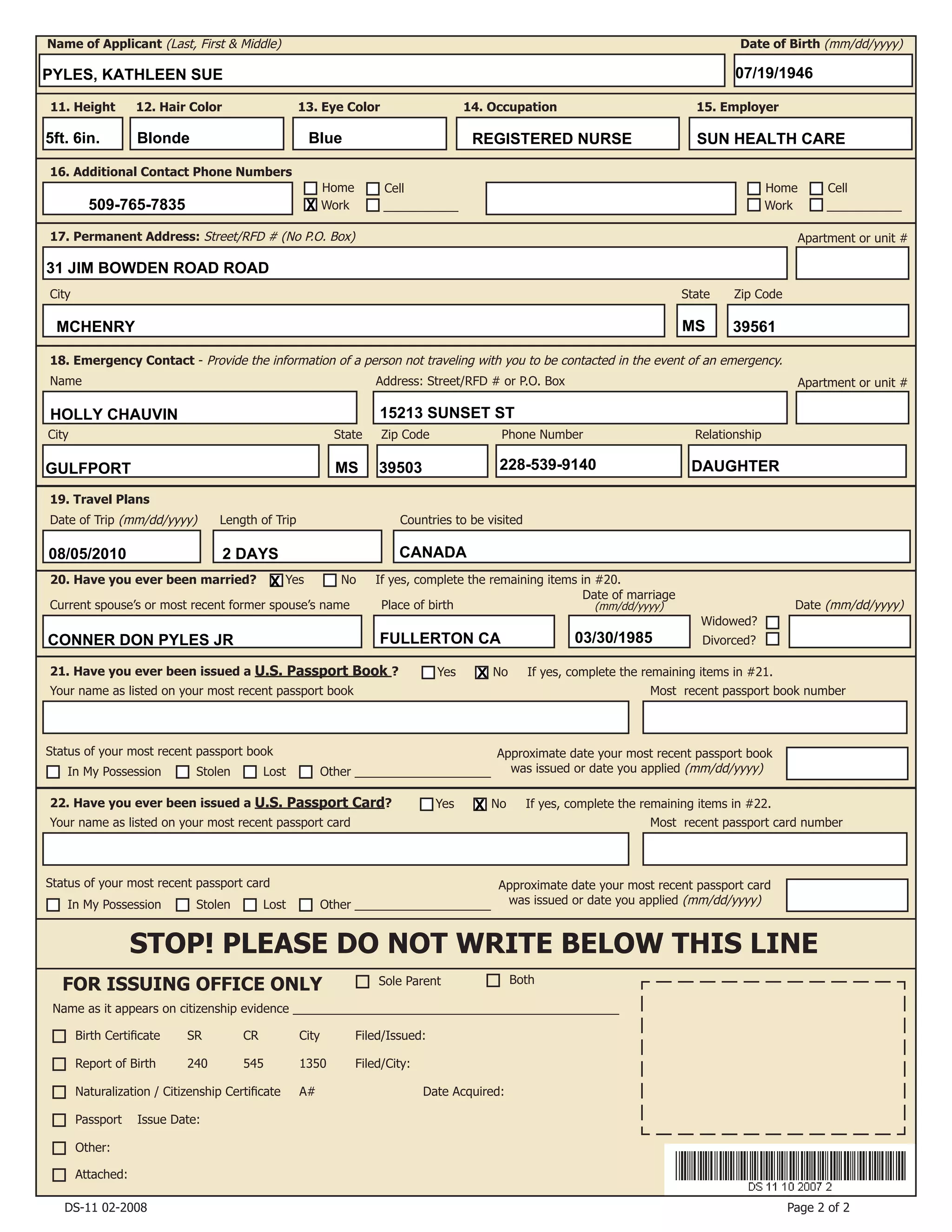 Birth Certificate	 SR	 CR	 City	 Filed/Issued:
Report of Birth	 240	 545	 1350	 Filed/City:
Naturalization / Citizenship Certificate	 A#		 Date Acquired:
Passport Issue Date:
Other:
19. Travel Plans
20. Have you ever been married?
Current spouse’s or most recent former spouse’s name Place of birth
18. Emergency Contact - Provide the information of a person not traveling with you to be contacted in the event of an emergency.
Date of marriage
(mm/dd/yyyy) Date (mm/dd/yyyy)
16. Additional Contact Phone Numbers
Name of Applicant (Last, First & Middle) Date of Birth (mm/dd/yyyy)
11. Height 12. Hair Color 13. Eye Color 14. Occupation 15. Employer
Home
Work
Cell
___________
Home
Work
Cell
___________
State Zip CodeCity
17. Permanent Address: Street/RFD # (No P.O. Box)
Date of Trip (mm/dd/yyyy) Length of Trip Countries to be visited
Widowed?
Divorced?
Attached:
21. Have you ever been issued a U.S. Passport Book ?
Your name as listed on your most recent passport book Most recent passport book number
Status of your most recent passport book
In My Possession Stolen Lost Other ____________________
Approximate date your most recent passport book
was issued or date you applied (mm/dd/yyyy)
STOP! PLEASE DO NOT WRITE BELOW THIS LINE
FOR ISSUING OFFICE ONLY
22. Have you ever been issued a U.S. Passport Card?
Your name as listed on your most recent passport card Most recent passport card number
Status of your most recent passport card Approximate date your most recent passport card
was issued or date you applied (mm/dd/yyyy)
Yes No If yes, complete the remaining items in #20.
Yes No If yes, complete the remaining items in #21.
Yes No If yes, complete the remaining items in #22.
Sole Parent Both
Page 2 of 2
Name as it appears on citizenship evidence ________________________________________________
DS-11 02-2008
Address: Street/RFD # or P.O. Box
City
Name
State Zip Code RelationshipPhone Number
In My Possession Stolen Lost Other ____________________
Apartment or unit #
Apartment or unit #
PYLES, KATHLEEN SUE 07/19/1946
5ft. 6in. Blonde Blue REGISTERED NURSE SUN HEALTH CARE
31 JIM BOWDEN ROAD ROAD
MCHENRY MS 39561
509-765-7835 X
08/05/2010 2 DAYS CANADA
HOLLY CHAUVIN 15213 SUNSET ST
GULFPORT MS 39503 228-539-9140 DAUGHTER
X
X
X
CONNER DON PYLES JR FULLERTON CA 03/30/1985
 