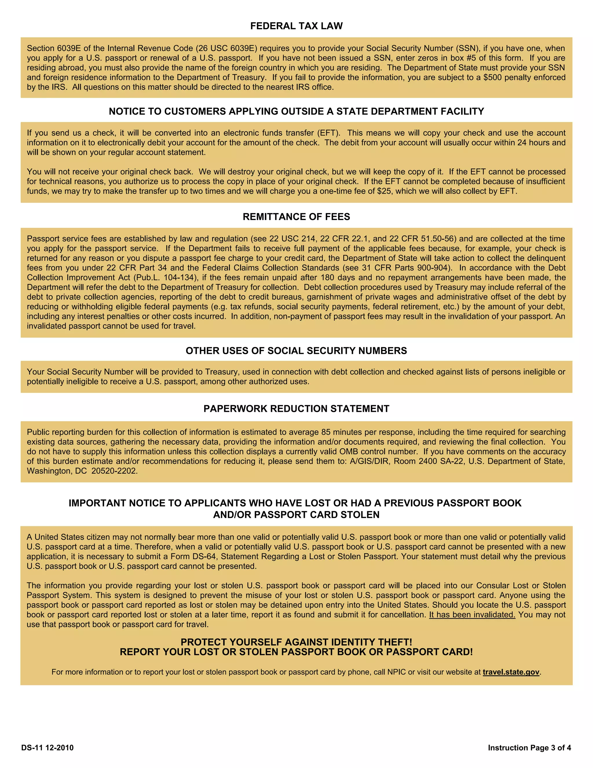 FEDERAL TAX LAW

 Section 6039E of the Internal Revenue Code (26 USC 6039E) requires you to provide your Social Security Number (SSN), if you have one, when
 you apply for a U.S. passport or renewal of a U.S. passport. If you have not been issued a SSN, enter zeros in box #5 of this form. If you are
 residing abroad, you must also provide the name of the foreign country in which you are residing. The Department of State must provide your SSN
 and foreign residence information to the Department of Treasury. If you fail to provide the information, you are subject to a $500 penalty enforced
 by the IRS. All questions on this matter should be directed to the nearest IRS office.


                        NOTICE TO CUSTOMERS APPLYING OUTSIDE A STATE DEPARTMENT FACILITY

 If you send us a check, it will be converted into an electronic funds transfer (EFT). This means we will copy your check and use the account
 information on it to electronically debit your account for the amount of the check. The debit from your account will usually occur within 24 hours and
 will be shown on your regular account statement.

 You will not receive your original check back. We will destroy your original check, but we will keep the copy of it. If the EFT cannot be processed
 for technical reasons, you authorize us to process the copy in place of your original check. If the EFT cannot be completed because of insufficient
 funds, we may try to make the transfer up to two times and we will charge you a one-time fee of $25, which we will also collect by EFT.


                                                               REMITTANCE OF FEES

 Passport service fees are established by law and regulation (see 22 USC 214, 22 CFR 22.1, and 22 CFR 51.50-56) and are collected at the time
 you apply for the passport service. If the Department fails to receive full payment of the applicable fees because, for example, your check is
 returned for any reason or you dispute a passport fee charge to your credit card, the Department of State will take action to collect the delinquent
 fees from you under 22 CFR Part 34 and the Federal Claims Collection Standards (see 31 CFR Parts 900-904). In accordance with the Debt
 Collection Improvement Act (Pub.L. 104-134), if the fees remain unpaid after 180 days and no repayment arrangements have been made, the
 Department will refer the debt to the Department of Treasury for collection. Debt collection procedures used by Treasury may include referral of the
 debt to private collection agencies, reporting of the debt to credit bureaus, garnishment of private wages and administrative offset of the debt by
 reducing or withholding eligible federal payments (e.g. tax refunds, social security payments, federal retirement, etc.) by the amount of your debt,
 including any interest penalties or other costs incurred. In addition, non-payment of passport fees may result in the invalidation of your passport. An
 invalidated passport cannot be used for travel.


                                              OTHER USES OF SOCIAL SECURITY NUMBERS

 Your Social Security Number will be provided to Treasury, used in connection with debt collection and checked against lists of persons ineligible or
 potentially ineligible to receive a U.S. passport, among other authorized uses.


                                                    PAPERWORK REDUCTION STATEMENT

 Public reporting burden for this collection of information is estimated to average 85 minutes per response, including the time required for searching
 existing data sources, gathering the necessary data, providing the information and/or documents required, and reviewing the final collection. You
 do not have to supply this information unless this collection displays a currently valid OMB control number. If you have comments on the accuracy
 of this burden estimate and/or recommendations for reducing it, please send them to: A/GIS/DIR, Room 2400 SA-22, U.S. Department of State,
 Washington, DC 20520-2202.


            IMPORTANT NOTICE TO APPLICANTS WHO HAVE LOST OR HAD A PREVIOUS PASSPORT BOOK
                                     AND/OR PASSPORT CARD STOLEN

 A United States citizen may not normally bear more than one valid or potentially valid U.S. passport book or more than one valid or potentially valid
 U.S. passport card at a time. Therefore, when a valid or potentially valid U.S. passport book or U.S. passport card cannot be presented with a new
 application, it is necessary to submit a Form DS-64, Statement Regarding a Lost or Stolen Passport. Your statement must detail why the previous
 U.S. passport book or U.S. passport card cannot be presented.

 The information you provide regarding your lost or stolen U.S. passport book or passport card will be placed into our Consular Lost or Stolen
 Passport System. This system is designed to prevent the misuse of your lost or stolen U.S. passport book or passport card. Anyone using the
 passport book or passport card reported as lost or stolen may be detained upon entry into the United States. Should you locate the U.S. passport
 book or passport card reported lost or stolen at a later time, report it as found and submit it for cancellation. It has been invalidated. You may not
 use that passport book or passport card for travel.

                                     PROTECT YOURSELF AGAINST IDENTITY THEFT!
                           REPORT YOUR LOST OR STOLEN PASSPORT BOOK OR PASSPORT CARD!
       For more information or to report your lost or stolen passport book or passport card by phone, call NPIC or visit our website at travel.state.gov.




DS-11 12-2010                                                                                                                            Instruction Page 3 of 4
 
