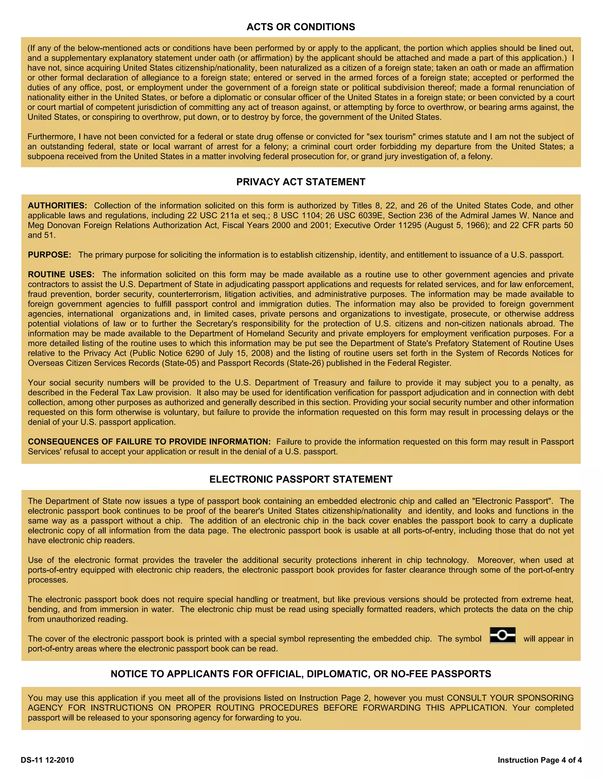 ACTS OR CONDITIONS

 (If any of the below-mentioned acts or conditions have been performed by or apply to the applicant, the portion which applies should be lined out,
 and a supplementary explanatory statement under oath (or affirmation) by the applicant should be attached and made a part of this application.) I
 have not, since acquiring United States citizenship/nationality, been naturalized as a citizen of a foreign state; taken an oath or made an affirmation
 or other formal declaration of allegiance to a foreign state; entered or served in the armed forces of a foreign state; accepted or performed the
 duties of any office, post, or employment under the government of a foreign state or political subdivision thereof; made a formal renunciation of
 nationality either in the United States, or before a diplomatic or consular officer of the United States in a foreign state; or been convicted by a court
 or court martial of competent jurisdiction of committing any act of treason against, or attempting by force to overthrow, or bearing arms against, the
 United States, or conspiring to overthrow, put down, or to destroy by force, the government of the United States.

 Furthermore, I have not been convicted for a federal or state drug offense or convicted for "sex tourism" crimes statute and I am not the subject of
 an outstanding federal, state or local warrant of arrest for a felony; a criminal court order forbidding my departure from the United States; a
 subpoena received from the United States in a matter involving federal prosecution for, or grand jury investigation of, a felony.


                                                           PRIVACY ACT STATEMENT

 AUTHORITIES: Collection of the information solicited on this form is authorized by Titles 8, 22, and 26 of the United States Code, and other
 applicable laws and regulations, including 22 USC 211a et seq.; 8 USC 1104; 26 USC 6039E, Section 236 of the Admiral James W. Nance and
 Meg Donovan Foreign Relations Authorization Act, Fiscal Years 2000 and 2001; Executive Order 11295 (August 5, 1966); and 22 CFR parts 50
 and 51.

 PURPOSE: The primary purpose for soliciting the information is to establish citizenship, identity, and entitlement to issuance of a U.S. passport.

 ROUTINE USES: The information solicited on this form may be made available as a routine use to other government agencies and private
 contractors to assist the U.S. Department of State in adjudicating passport applications and requests for related services, and for law enforcement,
 fraud prevention, border security, counterterrorism, litigation activities, and administrative purposes. The information may be made available to
 foreign government agencies to fulfill passport control and immigration duties. The information may also be provided to foreign government
 agencies, international organizations and, in limited cases, private persons and organizations to investigate, prosecute, or otherwise address
 potential violations of law or to further the Secretary's responsibility for the protection of U.S. citizens and non-citizen nationals abroad. The
 information may be made available to the Department of Homeland Security and private employers for employment verification purposes. For a
 more detailed listing of the routine uses to which this information may be put see the Department of State's Prefatory Statement of Routine Uses
 relative to the Privacy Act (Public Notice 6290 of July 15, 2008) and the listing of routine users set forth in the System of Records Notices for
 Overseas Citizen Services Records (State-05) and Passport Records (State-26) published in the Federal Register.

 Your social security numbers will be provided to the U.S. Department of Treasury and failure to provide it may subject you to a penalty, as
 described in the Federal Tax Law provision. It also may be used for identification verification for passport adjudication and in connection with debt
 collection, among other purposes as authorized and generally described in this section. Providing your social security number and other information
 requested on this form otherwise is voluntary, but failure to provide the information requested on this form may result in processing delays or the
 denial of your U.S. passport application.

 CONSEQUENCES OF FAILURE TO PROVIDE INFORMATION: Failure to provide the information requested on this form may result in Passport
 Services' refusal to accept your application or result in the denial of a U.S. passport.


                                                   ELECTRONIC PASSPORT STATEMENT

 The Department of State now issues a type of passport book containing an embedded electronic chip and called an "Electronic Passport". The
 electronic passport book continues to be proof of the bearer's United States citizenship/nationality and identity, and looks and functions in the
 same way as a passport without a chip. The addition of an electronic chip in the back cover enables the passport book to carry a duplicate
 electronic copy of all information from the data page. The electronic passport book is usable at all ports-of-entry, including those that do not yet
 have electronic chip readers.

 Use of the electronic format provides the traveler the additional security protections inherent in chip technology. Moreover, when used at
 ports-of-entry equipped with electronic chip readers, the electronic passport book provides for faster clearance through some of the port-of-entry
 processes.

 The electronic passport book does not require special handling or treatment, but like previous versions should be protected from extreme heat,
 bending, and from immersion in water. The electronic chip must be read using specially formatted readers, which protects the data on the chip
 from unauthorized reading.

 The cover of the electronic passport book is printed with a special symbol representing the embedded chip. The symbol                     will appear in
 port-of-entry areas where the electronic passport book can be read.


                        NOTICE TO APPLICANTS FOR OFFICIAL, DIPLOMATIC, OR NO-FEE PASSPORTS

 You may use this application if you meet all of the provisions listed on Instruction Page 2, however you must CONSULT YOUR SPONSORING
 AGENCY FOR INSTRUCTIONS ON PROPER ROUTING PROCEDURES BEFORE FORWARDING THIS APPLICATION. Your completed
 passport will be released to your sponsoring agency for forwarding to you.




DS-11 12-2010                                                                                                                       Instruction Page 4 of 4
 