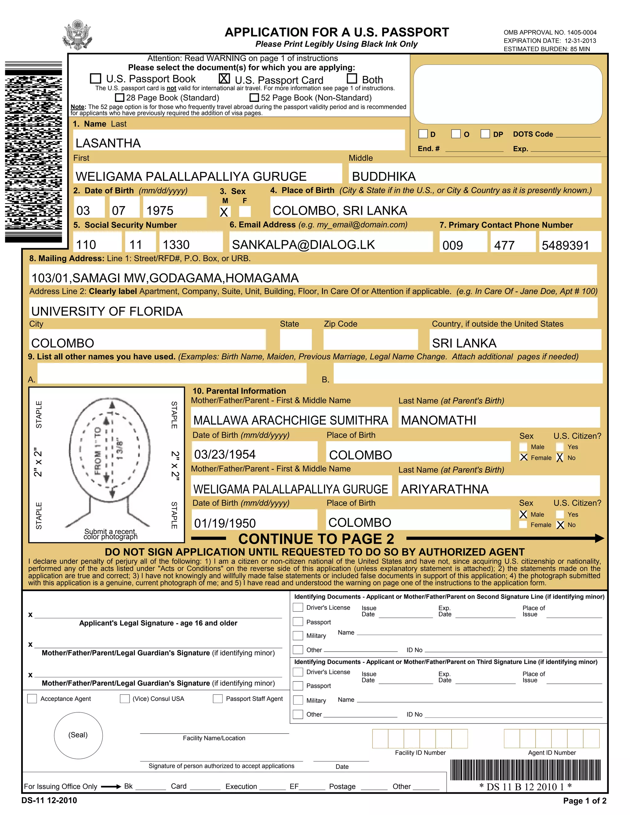 APPLICATION FOR A U.S. PASSPORT                                                                      OMB APPROVAL NO. 1405-0004
                                                                                                                                                                                      EXPIRATION DATE: 12-31-2013
                                                                                            Please Print Legibly Using Black Ink Only
                                                                                                                                                                                      ESTIMATED BURDEN: 85 MIN
                                               Attention: Read WARNING on page 1 of instructions
                                          Please select the document(s) for which you are applying:
                                U.S. Passport Book                             X U.S. Passport Card                                Both
                            The U.S. passport card is not valid for international air travel. For more information see page 1 of instructions.
                                          28 Page Book (Standard)                             52 Page Book (Non-Standard)
                   Note: The 52 page option is for those who frequently travel abroad during the passport validity period and is recommended
                   for applicants who have previously required the addition of visa pages.
                    1. Name Last
                                                                                                                                                             D          O        DP     DOTS Code
                     LASANTHA                                                                                                                            End. #                         Exp.
                    First                                                                                                      Middle

                     WELIGAMA PALALLAPALLIYA GURUGE                                                                               BUDDHIKA
                    2. Date of Birth (mm/dd/yyyy)                              3. Sex            4. Place of Birth (City & State if in the U.S., or City & Country as it is presently known.)
                                                                                M       F
                               -              -
                     03            07             1975                         X                  COLOMBO, SRI LANKA
                    5. Social Security Number                                       6. Email Address (e.g. my_email@domain.com)                                   7. Primary Contact Phone Number
                                      -             -                                                                                                                        -                  -
                     110                  11            1330                        SANKALPA@DIALOG.LK                                                            009            477                5489391
 8. Mailing Address: Line 1: Street/RFD#, P.O. Box, or URB.

  103/01,SAMAGI MW,GODAGAMA,HOMAGAMA
 Address Line 2: Clearly label Apartment, Company, Suite, Unit, Building, Floor, In Care Of or Attention if applicable. (e.g. In Care Of - Jane Doe, Apt # 100)

  UNIVERSITY OF FLORIDA
 City                                                                                               State             Zip Code                                Country, if outside the United States

  COLOMBO                                                                                                                                                     SRI LANKA
 9. List all other names you have used. (Examples: Birth Name, Maiden, Previous Marriage, Legal Name Change. Attach additional pages if needed)

 A.                                                                                                      B.
                                                                     10. Parental Information
                                                                     Mother/Father/Parent - First & Middle Name                                   Last Name (at Parent's Birth)
      STAPLE




                                                         STAPLE




                                                                      MALLAWA ARACHCHIGE SUMITHRA                                                  MANOMATHI
                                                                      Date of Birth (mm/dd/yyyy)                         Place of Birth                                                   Sex           U.S. Citizen?
                                                                                                                                                                                               Male          Yes
     2" x 2"




                                                                      03/23/1954                                         COLOMBO
                                                         2" x 2"




                                                                                                                                                                                          X    Female   X    No
                                                                     Mother/Father/Parent - First & Middle Name                                   Last Name (at Parent's Birth)

                                                                      WELIGAMA PALALLAPALLIYA GURUGE                                               ARIYARATHNA
                                                                      Date of Birth (mm/dd/yyyy)                         Place of Birth                                                   Sex           U.S. Citizen?
                                                         STAPLE
      STAPLE




                                                                                                                                                                                          X    Male          Yes
                                                                      01/19/1950                                         COLOMBO                                                               Female   X No
                       Submit a recent,
                       color photograph
                                                                                      CONTINUE TO PAGE 2
                               DO NOT SIGN APPLICATION UNTIL REQUESTED TO DO SO BY AUTHORIZED AGENT
 I declare under penalty of perjury all of the following: 1) I am a citizen or non-citizen national of the United States and have not, since acquiring U.S. citizenship or nationality,
 performed any of the acts listed under "Acts or Conditions" on the reverse side of this application (unless explanatory statement is attached); 2) the statements made on the
 application are true and correct; 3) I have not knowingly and willfully made false statements or included false documents in support of this application; 4) the photograph submitted
 with this application is a genuine, current photograph of me; and 5) I have read and understood the warning on page one of the instructions to the application form.
                                                                                                          Identifying Documents - Applicant or Mother/Father/Parent on Second Signature Line (if identifying minor)
                                                                                                              Driver's License     Issue                         Exp.                      Place of
 x                                                                                                                                 Date                          Date                      Issue
                      Applicant's Legal Signature - age 16 and older                                          Passport
                                                                                                                            Name
                                                                                                              Military
 x
                                                                                                              Other                                  ID No
          Mother/Father/Parent/Legal Guardian's Signature (if identifying minor)
                                                                                                          Identifying Documents - Applicant or Mother/Father/Parent on Third Signature Line (if identifying minor)
                                                                                                              Driver's License
 x                                                                                                                                 Issue                         Exp.                      Place of
                                                                                                                                   Date                          Date                      Issue
           Mother/Father/Parent/Legal Guardian's Signature (if identifying minor)                             Passport

         Acceptance Agent                   (Vice) Consul USA                     Passport Staff Agent        Military      Name

                                                                                                              Other                                  ID No


                  (Seal)                                           Facility Name/Location

                                                                                                                                                 Facility ID Number                           Agent ID Number

                                                  Signature of person authorized to accept applications                    Date


For Issuing Office Only                Bk                 Card                   Execution               EF              Postage             Other                          * DS 11 B 12 2010 1 *
DS-11 12-2010                                                                                                                                                                                               Page 1 of 2
 