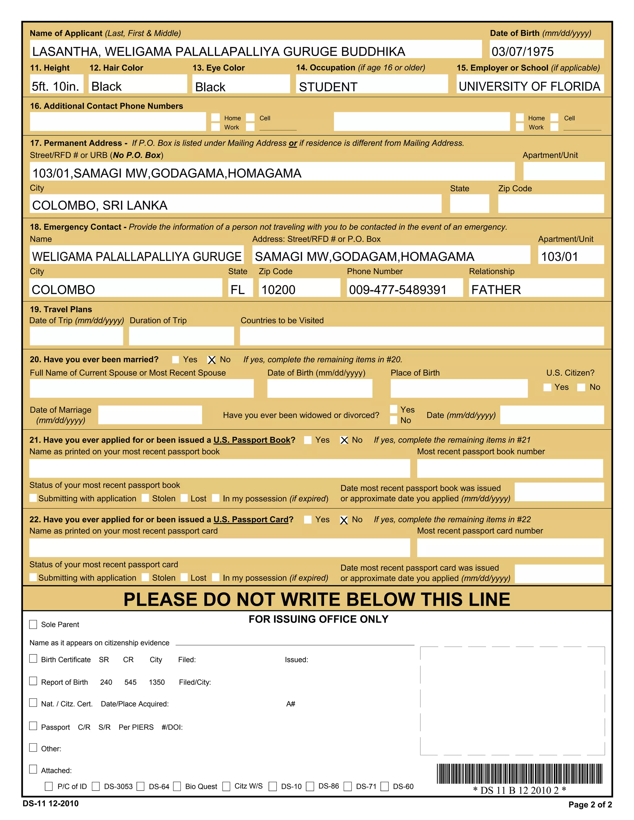 Name of Applicant (Last, First & Middle)                                                                                                        Date of Birth (mm/dd/yyyy)

  LASANTHA, WELIGAMA PALALLAPALLIYA GURUGE BUDDHIKA                                                                                               03/07/1975
 11. Height           12. Hair Color                  13. Eye Color                       14. Occupation (if age 16 or older)          15. Employer or School (if applicable)

  5ft. 10in. Black                                    Black                               STUDENT                                       UNIVERSITY OF FLORIDA
 16. Additional Contact Phone Numbers
                                                                Home        Cell                                                                           Home       Cell
                                                                Work                                                                                       Work

 17. Permanent Address - If P.O. Box is listed under Mailing Address or if residence is different from Mailing Address.
 Street/RFD # or URB (No P.O. Box)                                                                                                                       Apartment/Unit

  103/01,SAMAGI MW,GODAGAMA,HOMAGAMA
 City                                                                                                                                 State         Zip Code

  COLOMBO, SRI LANKA
 18. Emergency Contact - Provide the information of a person not traveling with you to be contacted in the event of an emergency.
 Name                                                      Address: Street/RFD # or P.O. Box                                                                   Apartment/Unit

  WELIGAMA PALALLAPALLIYA GURUGE                                          SAMAGI MW,GODAGAM,HOMAGAMA                                                           103/01
 City                                                            State     Zip Code                      Phone Number                     Relationship

  COLOMBO                                                         FL        10200                           009-477-5489391                   FATHER
 19. Travel Plans
 Date of Trip (mm/dd/yyyy) Duration of Trip                           Countries to be Visited



 20. Have you ever been married?                    Yes     X   No     If yes, complete the remaining items in #20.
 Full Name of Current Spouse or Most Recent Spouse                              Date of Birth (mm/dd/yyyy)           Place of Birth                               U.S. Citizen?
                                                                                                                                                                    Yes      No

 Date of Marriage                                                                                                      Yes
                                                                Have you ever been widowed or divorced?                         Date (mm/dd/yyyy)
  (mm/dd/yyyy)                                                                                                         No

 21. Have you ever applied for or been issued a U.S. Passport Book?                            Yes      X No     If yes, complete the remaining items in #21
 Name as printed on your most recent passport book                                                                           Most recent passport book number



 Status of your most recent passport book                                                               Date most recent passport book was issued
   Submitting with application          Stolen       Lost       In my possession (if expired)           or approximate date you applied (mm/dd/yyyy)

 22. Have you ever applied for or been issued a U.S. Passport Card?                            Yes      X   No   If yes, complete the remaining items in #22
 Name as printed on your most recent passport card                                                                           Most recent passport card number



 Status of your most recent passport card                                                               Date most recent passport card was issued
   Submitting with application          Stolen       Lost       In my possession (if expired)           or approximate date you applied (mm/dd/yyyy)


                                PLEASE DO NOT WRITE BELOW THIS LINE
    Sole Parent
                                                                         FOR ISSUING OFFICE ONLY

 Name as it appears on citizenship evidence

    Birth Certificate    SR     CR     City      Filed:                             Issued:


    Report of Birth      240    545    1350      Filed/City:

    Nat. / Citz. Cert.   Date/Place Acquired:                                        A#


    Passport    C/R      S/R   Per PIERS   #/DOI:

    Other:


    Attached:

         P/C of ID        DS-3053      DS-64        Bio Quest        Citz W/S      DS-10        DS-86        DS-71    DS-60
                                                                                                                                              * DS 11 B 12 2010 2 *
DS-11 12-2010                                                                                                                                                          Page 2 of 2
 