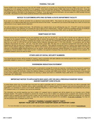 FEDERAL TAX LAW

 Section 6039E of the Internal Revenue Code (26 USC 6039E) requires you to provide your Social Security Number (SSN), if you have one, when
 you apply for a U.S. passport or renewal of a U.S. passport. If you have not been issued a SSN, enter zeros in box #5 of this form. If you are
 residing abroad, you must also provide the name of the foreign country in which you are residing. The Department of State must provide your SSN
 and foreign residence information to the Department of Treasury. If you fail to provide the information, you are subject to a $500 penalty enforced
 by the IRS. All questions on this matter should be directed to the nearest IRS office.


                        NOTICE TO CUSTOMERS APPLYING OUTSIDE A STATE DEPARTMENT FACILITY

 If you send us a check, it will be converted into an electronic funds transfer (EFT). This means we will copy your check and use the account
 information on it to electronically debit your account for the amount of the check. The debit from your account will usually occur within 24 hours and
 will be shown on your regular account statement.

 You will not receive your original check back. We will destroy your original check, but we will keep the copy of it. If the EFT cannot be processed
 for technical reasons, you authorize us to process the copy in place of your original check. If the EFT cannot be completed because of insufficient
 funds, we may try to make the transfer up to two times and we will charge you a one-time fee of $25, which we will also collect by EFT.


                                                               REMITTANCE OF FEES

 Passport service fees are established by law and regulation (see 22 USC 214, 22 CFR 22.1, and 22 CFR 51.50-56) and are collected at the time
 you apply for the passport service. If the Department fails to receive full payment of the applicable fees because, for example, your check is
 returned for any reason or you dispute a passport fee charge to your credit card, the Department of State will take action to collect the delinquent
 fees from you under 22 CFR Part 34 and the Federal Claims Collection Standards (see 31 CFR Parts 900-904). In accordance with the Debt
 Collection Improvement Act (Pub.L. 104-134), if the fees remain unpaid after 180 days and no repayment arrangements have been made, the
 Department will refer the debt to the Department of Treasury for collection. Debt collection procedures used by Treasury may include referral of the
 debt to private collection agencies, reporting of the debt to credit bureaus, garnishment of private wages and administrative offset of the debt by
 reducing or withholding eligible federal payments (e.g. tax refunds, social security payments, federal retirement, etc.) by the amount of your debt,
 including any interest penalties or other costs incurred. In addition, non-payment of passport fees may result in the invalidation of your passport. An
 invalidated passport cannot be used for travel.


                                              OTHER USES OF SOCIAL SECURITY NUMBERS

 Your Social Security Number will be provided to Treasury, used in connection with debt collection and checked against lists of persons ineligible or
 potentially ineligible to receive a U.S. passport, among other authorized uses.


                                                    PAPERWORK REDUCTION STATEMENT

 Public reporting burden for this collection of information is estimated to average 85 minutes per response, including the time required for searching
 existing data sources, gathering the necessary data, providing the information and/or documents required, and reviewing the final collection. You
 do not have to supply this information unless this collection displays a currently valid OMB control number. If you have comments on the accuracy
 of this burden estimate and/or recommendations for reducing it, please send them to: A/GIS/DIR, Room 2400 SA-22, U.S. Department of State,
 Washington, DC 20520-2202.


            IMPORTANT NOTICE TO APPLICANTS WHO HAVE LOST OR HAD A PREVIOUS PASSPORT BOOK
                                     AND/OR PASSPORT CARD STOLEN

 A United States citizen may not normally bear more than one valid or potentially valid U.S. passport book or more than one valid or potentially valid
 U.S. passport card at a time. Therefore, when a valid or potentially valid U.S. passport book or U.S. passport card cannot be presented with a new
 application, it is necessary to submit a Form DS-64, Statement Regarding a Lost or Stolen Passport. Your statement must detail why the previous
 U.S. passport book or U.S. passport card cannot be presented.

 The information you provide regarding your lost or stolen U.S. passport book or passport card will be placed into our Consular Lost or Stolen
 Passport System. This system is designed to prevent the misuse of your lost or stolen U.S. passport book or passport card. Anyone using the
 passport book or passport card reported as lost or stolen may be detained upon entry into the United States. Should you locate the U.S. passport
 book or passport card reported lost or stolen at a later time, report it as found and submit it for cancellation. It has been invalidated. You may not
 use that passport book or passport card for travel.

                                     PROTECT YOURSELF AGAINST IDENTITY THEFT!
                           REPORT YOUR LOST OR STOLEN PASSPORT BOOK OR PASSPORT CARD!
       For more information or to report your lost or stolen passport book or passport card by phone, call NPIC or visit our website at travel.state.gov.




DS-11 12-2010                                                                                                                            Instruction Page 3 of 4
 