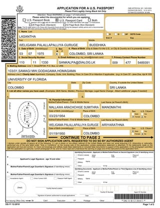 APPLICATION FOR A U.S. PASSPORT                                                                      OMB APPROVAL NO. 1405-0004
                                                                                                                                                                                      EXPIRATION DATE: 12-31-2013
                                                                                            Please Print Legibly Using Black Ink Only
                                                                                                                                                                                      ESTIMATED BURDEN: 85 MIN
                                               Attention: Read WARNING on page 1 of instructions
                                          Please select the document(s) for which you are applying:
                                U.S. Passport Book                             X U.S. Passport Card                                Both
                            The U.S. passport card is not valid for international air travel. For more information see page 1 of instructions.
                                          28 Page Book (Standard)                             52 Page Book (Non-Standard)
                   Note: The 52 page option is for those who frequently travel abroad during the passport validity period and is recommended
                   for applicants who have previously required the addition of visa pages.
                    1. Name Last
                                                                                                                                                             D          O        DP     DOTS Code
                     LASANTHA                                                                                                                            End. #                         Exp.
                    First                                                                                                      Middle

                     WELIGAMA PALALLAPALLIYA GURUGE                                                                               BUDDHIKA
                    2. Date of Birth (mm/dd/yyyy)                              3. Sex            4. Place of Birth (City & State if in the U.S., or City & Country as it is presently known.)
                                                                                M       F
                               -              -
                     03            07             1975                         X                  COLOMBO, SRI LANKA
                    5. Social Security Number                                       6. Email Address (e.g. my_email@domain.com)                                   7. Primary Contact Phone Number
                                      -             -                                                                                                                        -                  -
                     110                  11            1330                        SANKALPA@DIALOG.LK                                                            009            477                5489391
 8. Mailing Address: Line 1: Street/RFD#, P.O. Box, or URB.

  103/01,SAMAGI MW,GODAGAMA,HOMAGAMA
 Address Line 2: Clearly label Apartment, Company, Suite, Unit, Building, Floor, In Care Of or Attention if applicable. (e.g. In Care Of - Jane Doe, Apt # 100)

  UNIVERSITY OF FLORIDA
 City                                                                                               State             Zip Code                                Country, if outside the United States

  COLOMBO                                                                                                                                                     SRI LANKA
 9. List all other names you have used. (Examples: Birth Name, Maiden, Previous Marriage, Legal Name Change. Attach additional pages if needed)

 A.                                                                                                      B.
                                                                     10. Parental Information
                                                                     Mother/Father/Parent - First & Middle Name                                   Last Name (at Parent's Birth)
      STAPLE




                                                         STAPLE




                                                                      MALLAWA ARACHCHIGE SUMITHRA                                                  MANOMATHI
                                                                      Date of Birth (mm/dd/yyyy)                         Place of Birth                                                   Sex           U.S. Citizen?
                                                                                                                                                                                               Male          Yes
     2" x 2"




                                                                      03/23/1954                                         COLOMBO
                                                         2" x 2"




                                                                                                                                                                                          X    Female   X    No
                                                                     Mother/Father/Parent - First & Middle Name                                   Last Name (at Parent's Birth)

                                                                      WELIGAMA PALALLAPALLIYA GURUGE                                               ARIYARATHNA
                                                                      Date of Birth (mm/dd/yyyy)                         Place of Birth                                                   Sex           U.S. Citizen?
                                                         STAPLE
      STAPLE




                                                                                                                                                                                          X    Male          Yes
                                                                      01/19/1950                                         COLOMBO                                                               Female   X No
                       Submit a recent,
                       color photograph
                                                                                      CONTINUE TO PAGE 2
                               DO NOT SIGN APPLICATION UNTIL REQUESTED TO DO SO BY AUTHORIZED AGENT
 I declare under penalty of perjury all of the following: 1) I am a citizen or non-citizen national of the United States and have not, since acquiring U.S. citizenship or nationality,
 performed any of the acts listed under "Acts or Conditions" on the reverse side of this application (unless explanatory statement is attached); 2) the statements made on the
 application are true and correct; 3) I have not knowingly and willfully made false statements or included false documents in support of this application; 4) the photograph submitted
 with this application is a genuine, current photograph of me; and 5) I have read and understood the warning on page one of the instructions to the application form.
                                                                                                          Identifying Documents - Applicant or Mother/Father/Parent on Second Signature Line (if identifying minor)
                                                                                                              Driver's License     Issue                         Exp.                      Place of
 x                                                                                                                                 Date                          Date                      Issue
                      Applicant's Legal Signature - age 16 and older                                          Passport
                                                                                                                            Name
                                                                                                              Military
 x
                                                                                                              Other                                  ID No
          Mother/Father/Parent/Legal Guardian's Signature (if identifying minor)
                                                                                                          Identifying Documents - Applicant or Mother/Father/Parent on Third Signature Line (if identifying minor)
                                                                                                              Driver's License
 x                                                                                                                                 Issue                         Exp.                      Place of
                                                                                                                                   Date                          Date                      Issue
           Mother/Father/Parent/Legal Guardian's Signature (if identifying minor)                             Passport

         Acceptance Agent                   (Vice) Consul USA                     Passport Staff Agent        Military      Name

                                                                                                              Other                                  ID No


                  (Seal)                                           Facility Name/Location

                                                                                                                                                 Facility ID Number                           Agent ID Number

                                                  Signature of person authorized to accept applications                    Date


For Issuing Office Only                Bk                 Card                   Execution               EF              Postage             Other                          * DS 11 B 12 2010 1 *
DS-11 12-2010                                                                                                                                                                                               Page 1 of 2
 