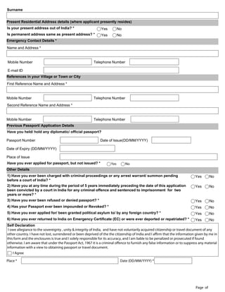 Surname


Present Residential Address details (where applicant presently resides)
Is your present address out of India? *                        Yes         No
Is permanent address same as present address? *                Yes         No
Emergency Contact Details *
Name and Address *


Mobile Number                                             Telephone Number

E-mail ID
References in your Village or Town or City
First Reference Name and Address *


Mobile Number                                             Telephone Number
Second Reference Name and Address *


Mobile Number                                             Telephone Number
Previous Passport/ Application Details
Have you held/ hold any diplomatic/ official passport?

Passport Number                                               Date of Issue(DD/MM/YYYY)

Date of Expiry (DD/MM/YYYY)

Place of Issue
Have you ever applied for passport, but not issued? *                Yes        No
Other Details
1) Have you ever been charged with criminal proceedings or any arrest warrant/ summon pending                                 Yes       No
before a court of India? *
2) Have you at any time during the period of 5 years immediately preceding the date of this application                       Yes       No
been convicted by a court in India for any criminal offence and sentenced to imprisonment for two
years or more? *
3) Have you ever been refused or denied passport? *                                                                           Yes       No
4) Has your Passport ever been impounded or Revoked? *                                                                        Yes       No
5) Have you ever applied for/ been granted political asylum to/ by any foreign country? *                                     Yes       No
6) Have you ever returned to India on Emergency Certificate (EC) or were ever deported or repatriated? *                      Yes       No
Self Declaration
 I owe allegiance to the sovereignty , unity & integrity of India, and have not voluntarily acquired citizenship or travel document of any
other country. I have not lost, surrendered or been deprived of the the citizenship of India and I affirm that the information given by me in
this form and the enclosures is true and I solely responsible for its accuracy, and I am liable to be penalized or prosecuted if found
otherwise. I am aware that under the Passport Act, 1967 it is a criminal offence to furnish any false information or to suppress any material
information with a view to obtaining passport or travel document.
    I Agree

Place *                                                                     Date (DD/MM/YYYY) *

 VALIDATE & SAVE



                                                                                                                              Page of
 