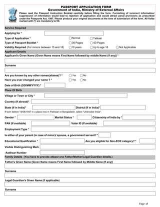 Page of
PASSPORT APPLICATION FORM
Government of India, Ministry of External Affairs
Please read the Passport Instruction Booklet carefully before filling the form. Furnishing of incorrect information/
suppression of information would lead to rejection of application and would attract penal provisions as prescribed
under the Passports Act, 1967. Please produce your original documents at the time of submission of the form. All fields
marked with (*) are mandatory to fill.
Service Required
Applying for *
Type of Application * Normal Tatkaal
Type of Passport Booklet * 36 Pages 60 Pages
Validity Required (For minors between 15 and 18) 10 years Up to age 18 Not Applicable
Applicant Details
Applicant's Given Name (Given Name means First Name followed by middle Name (if any)) *
Surname
Are you known by any other names(aliases)? * Yes No
Have you ever changed your name ? * Yes No
Date of Birth (DD/MM/YYYY) *
Place Of Birth
Village or Town or City *
Country (If abroad)*
State (If in India)* District (If in India)*
If born before 15/08/1947 in a place now in Pakistan or Bangladesh, select "Undivided India".
Gender * Marital Status * Citizenship of India by *
PAN (If available) Voter ID (If available)
Employment Type *
Is either of your parent (in case of minor)/ spouse, a government servant? *
Educational Qualification * Are you eligible for Non-ECR category? *
Visible Distinguishing Mark
Aadhaar Number
Family Details (You have to provide atleast one Father/Mother/Legal Guardian details.)
Father's Given Name (Given Name means First Name followed by Middle Name (If any))
Surname
Legal Guardian's Given Name (if applicable)
Surname
Select
Select
 