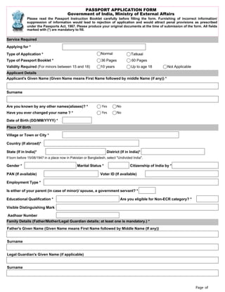 Page of
PASSPORT APPLICATION FORM
Government of India, Ministry of External Affairs
Please read the Passport Instruction Booklet carefully before filling the form. Furnishing of incorrect information/
suppression of information would lead to rejection of application and would attract penal provisions as prescribed
under the Passports Act, 1967. Please produce your original documents at the time of submission of the form. All fields
marked with (*) are mandatory to fill.
Service Required
Applying for *
Type of Application * Normal Tatkaal
Type of Passport Booklet * 36 Pages 60 Pages
Validity Required (For minors between 15 and 18) 10 years Up to age 18 Not Applicable
Applicant Details
Applicant's Given Name (Given Name means First Name followed by middle Name (if any)) *
Surname
Are you known by any other names(aliases)? * Yes No
Have you ever changed your name ? * Yes No
Date of Birth (DD/MM/YYYY) *
Place Of Birth
Village or Town or City *
Country (If abroad)*
State (If in India)* District (If in India)*
If born before 15/08/1947 in a place now in Pakistan or Bangladesh, select "Undivided India".
Gender * Marital Status * Citizenship of India by *
PAN (If available) Voter ID (If available)
Employment Type *
Is either of your parent (in case of minor)/ spouse, a government servant? *
Educational Qualification * Are you eligible for Non-ECR category? *
Visible Distinguishing Mark
Aadhaar Number
Family Details (Father/Mother/Legal Guardian details; at least one is mandatory.) *
Father's Given Name (Given Name means First Name followed by Middle Name (If any))
Surname
Legal Guardian's Given Name (if applicable)
Surname
Select
 
