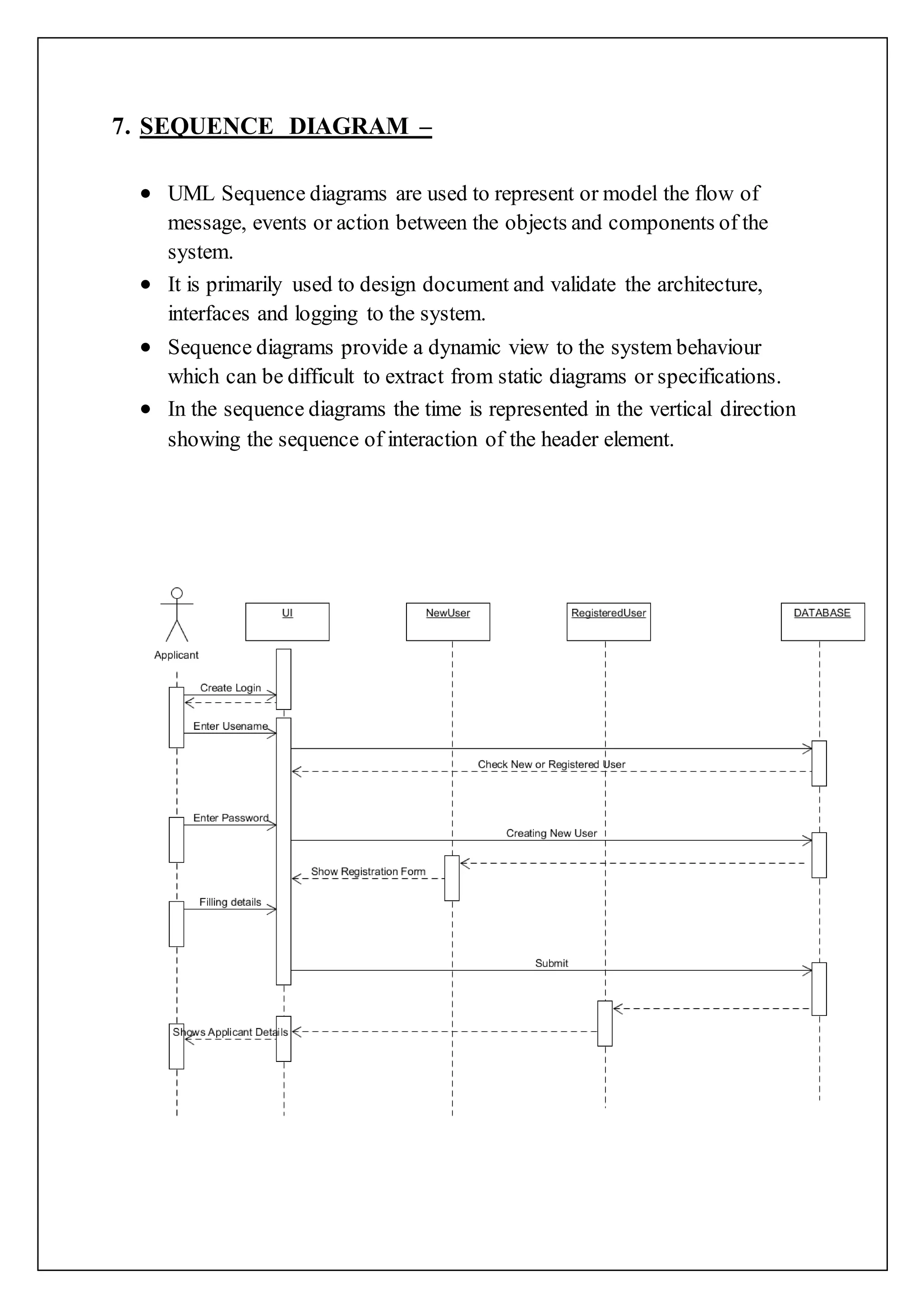 7. SEQUENCE DIAGRAM –
 UML Sequence diagrams are used to represent or model the flow of
message, events or action between the objects and components of the
system.
 It is primarily used to design document and validate the architecture,
interfaces and logging to the system.
 Sequence diagrams provide a dynamic view to the system behaviour
which can be difficult to extract from static diagrams or specifications.
 In the sequence diagrams the time is represented in the vertical direction
showing the sequence of interaction of the header element.
 