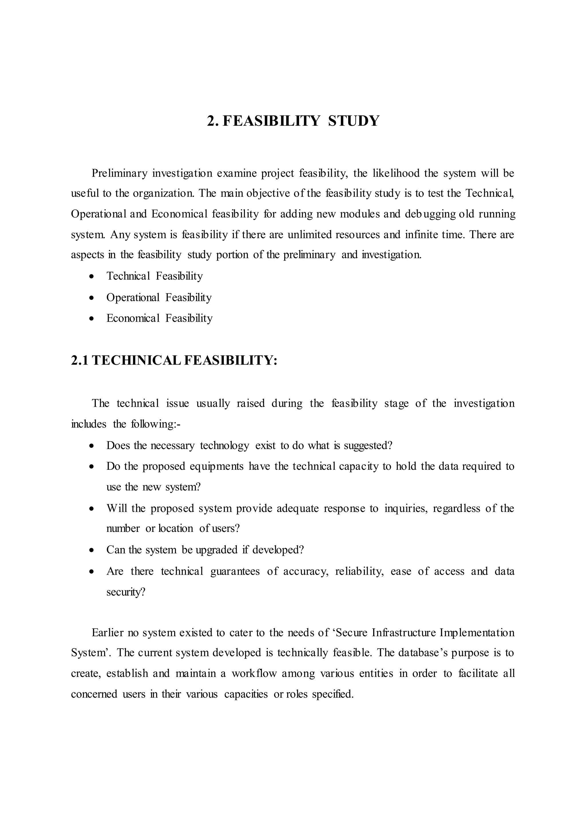 2. FEASIBILITY STUDY
Preliminary investigation examine project feasibility, the likelihood the system will be
useful to the organization. The main objective of the feasibility study is to test the Technical,
Operational and Economical feasibility for adding new modules and debugging old running
system. Any system is feasibility if there are unlimited resources and infinite time. There are
aspects in the feasibility study portion of the preliminary and investigation.
 Technical Feasibility
 Operational Feasibility
 Economical Feasibility
2.1 TECHINICAL FEASIBILITY:
The technical issue usually raised during the feasibility stage of the investigation
includes the following:-
 Does the necessary technology exist to do what is suggested?
 Do the proposed equipments have the technical capacity to hold the data required to
use the new system?
 Will the proposed system provide adequate response to inquiries, regardless of the
number or location of users?
 Can the system be upgraded if developed?
 Are there technical guarantees of accuracy, reliability, ease of access and data
security?
Earlier no system existed to cater to the needs of ‘Secure Infrastructure Implementation
System’. The current system developed is technically feasible. The database’s purpose is to
create, establish and maintain a workflow among various entities in order to facilitate all
concerned users in their various capacities or roles specified.
 