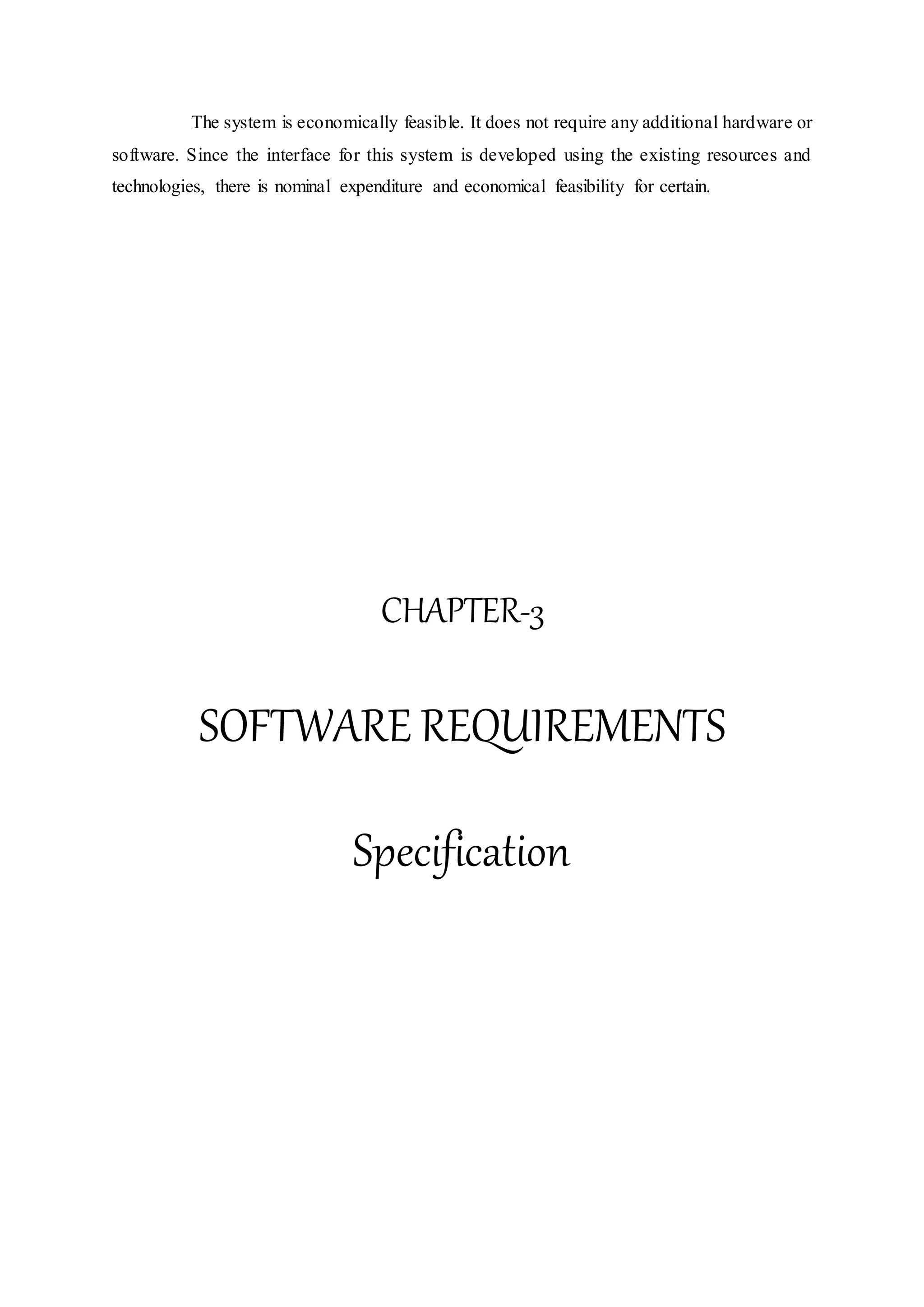 The system is economically feasible. It does not require any additional hardware or
software. Since the interface for this system is developed using the existing resources and
technologies, there is nominal expenditure and economical feasibility for certain.
CHAPTER-3
SOFTWARE REQUIREMENTS
Specification
 