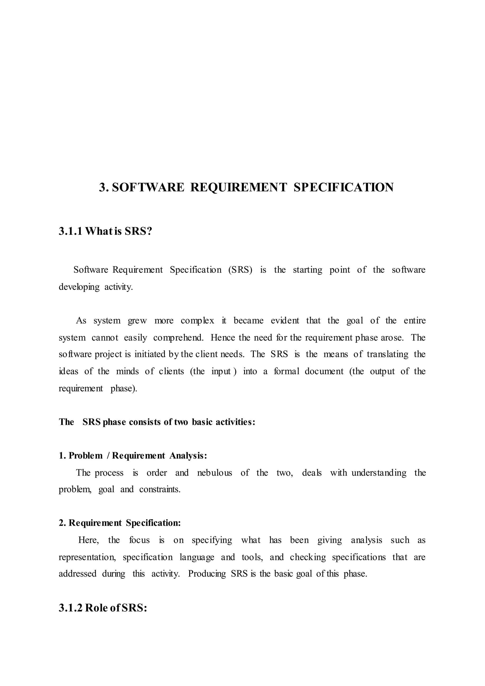 3. SOFTWARE REQUIREMENT SPECIFICATION
3.1.1 Whatis SRS?
Software Requirement Specification (SRS) is the starting point of the software
developing activity.
As system grew more complex it became evident that the goal of the entire
system cannot easily comprehend. Hence the need for the requirement phase arose. The
software project is initiated by the client needs. The SRS is the means of translating the
ideas of the minds of clients (the input ) into a formal document (the output of the
requirement phase).
The SRS phase consists of two basic activities:
1. Problem / Requirement Analysis:
The process is order and nebulous of the two, deals with understanding the
problem, goal and constraints.
2. Requirement Specification:
Here, the focus is on specifying what has been giving analysis such as
representation, specification language and tools, and checking specifications that are
addressed during this activity. Producing SRS is the basic goal of this phase.
3.1.2 Role ofSRS:
 