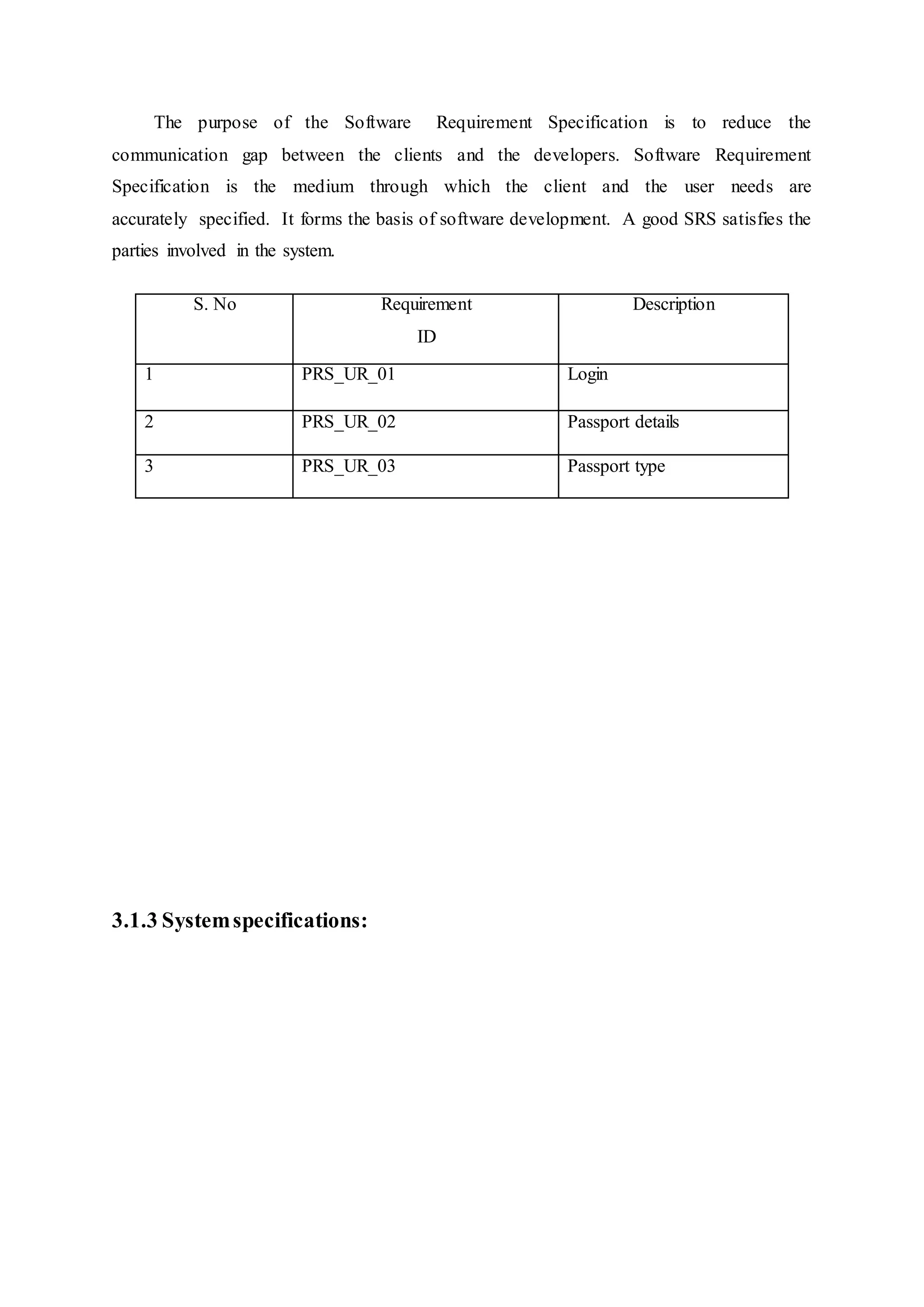 The purpose of the Software Requirement Specification is to reduce the
communication gap between the clients and the developers. Software Requirement
Specification is the medium through which the client and the user needs are
accurately specified. It forms the basis of software development. A good SRS satisfies the
parties involved in the system.
3.1.3 Systemspecifications:
S. No Requirement
ID
Description
1 PRS_UR_01 Login
2 PRS_UR_02 Passport details
3 PRS_UR_03 Passport type
 