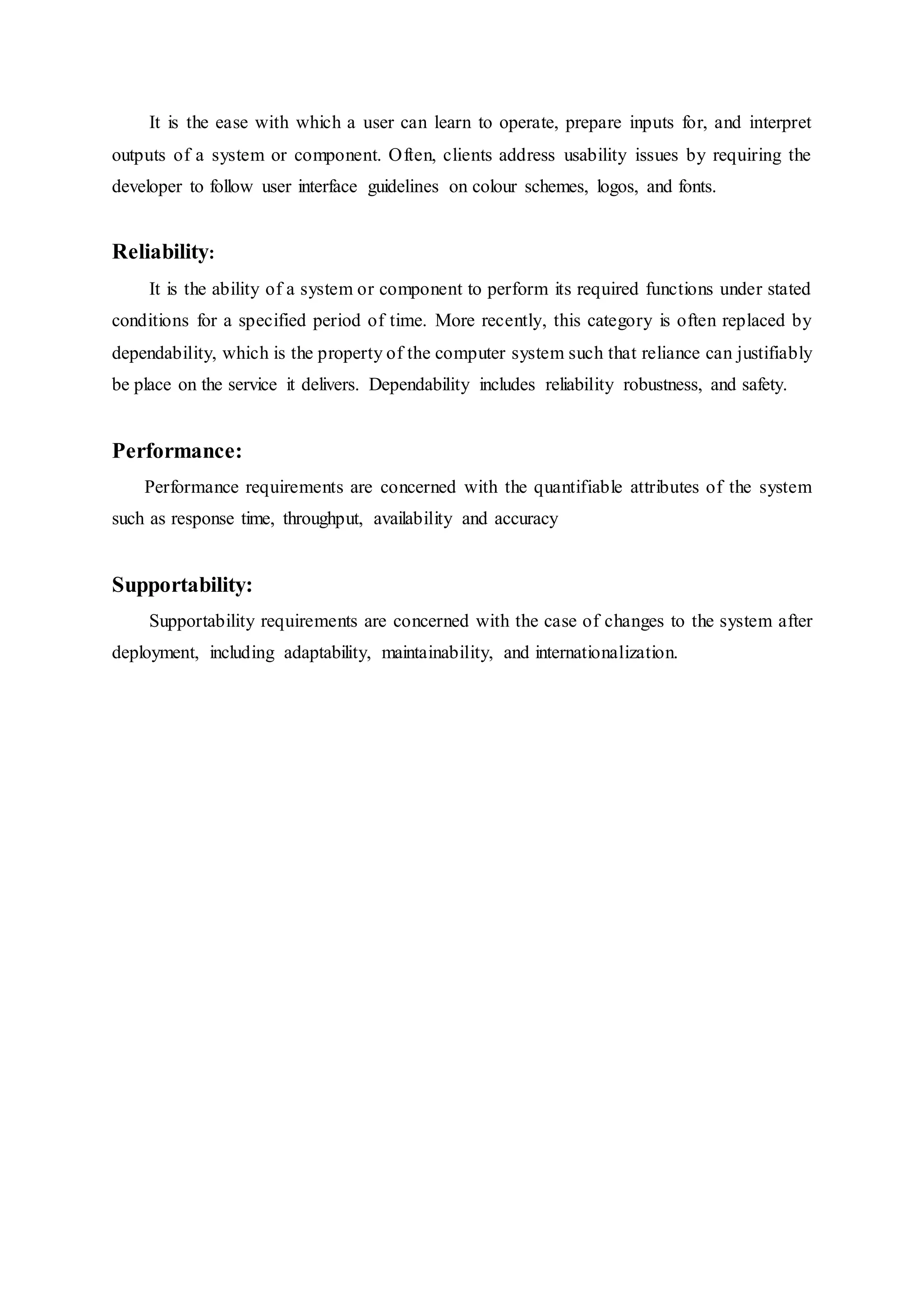 It is the ease with which a user can learn to operate, prepare inputs for, and interpret
outputs of a system or component. Often, clients address usability issues by requiring the
developer to follow user interface guidelines on colour schemes, logos, and fonts.
Reliability:
It is the ability of a system or component to perform its required functions under stated
conditions for a specified period of time. More recently, this category is often replaced by
dependability, which is the property of the computer system such that reliance can justifiably
be place on the service it delivers. Dependability includes reliability robustness, and safety.
Performance:
Performance requirements are concerned with the quantifiable attributes of the system
such as response time, throughput, availability and accuracy
Supportability:
Supportability requirements are concerned with the case of changes to the system after
deployment, including adaptability, maintainability, and internationalization.
 