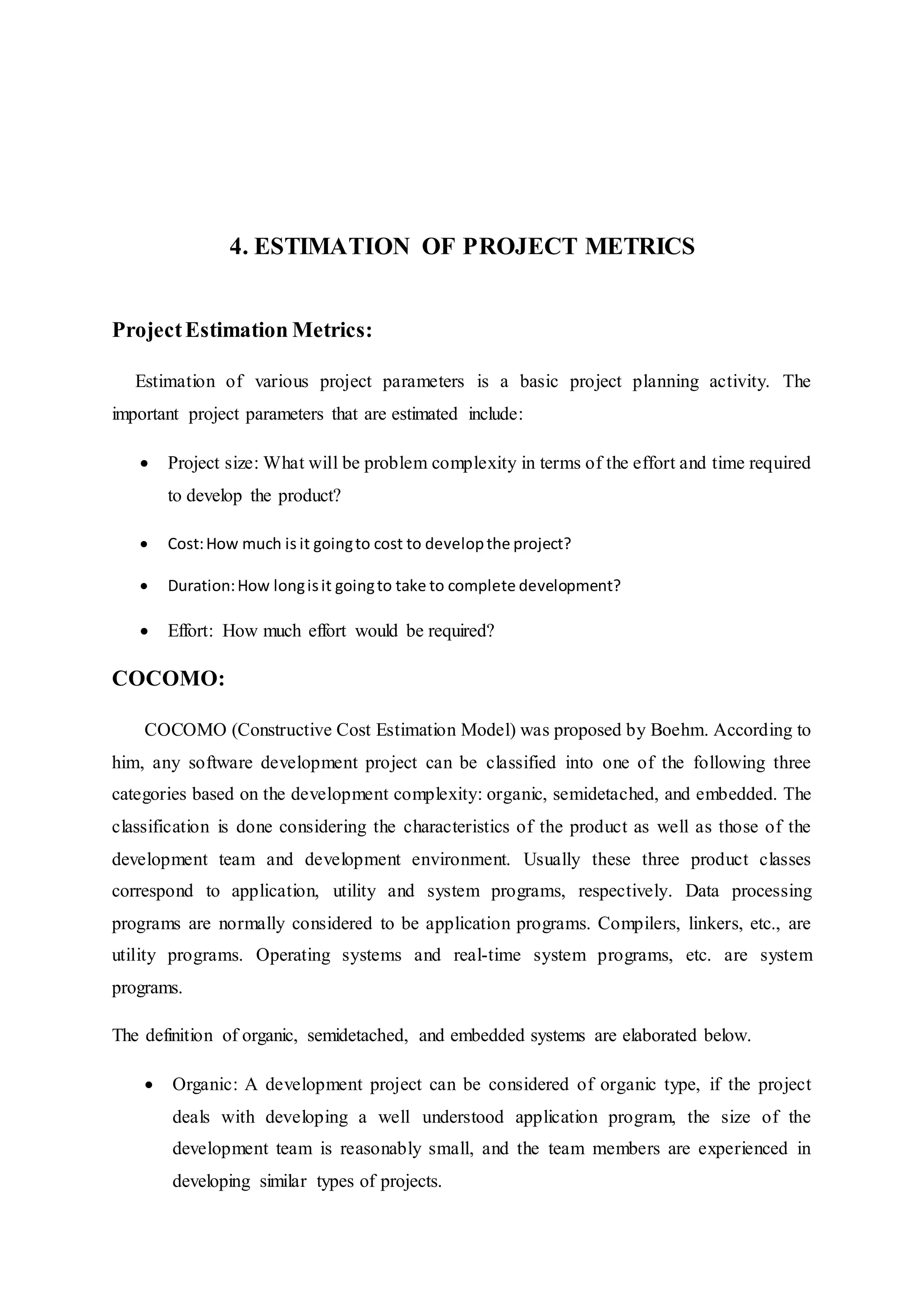 4. ESTIMATION OF PROJECT METRICS
ProjectEstimation Metrics:
Estimation of various project parameters is a basic project planning activity. The
important project parameters that are estimated include:
 Project size: What will be problem complexity in terms of the effort and time required
to develop the product?
 Cost:How much is it goingto cost to developthe project?
 Duration:How longisit goingto take to complete development?
 Effort: How much effort would be required?
COCOMO:
COCOMO (Constructive Cost Estimation Model) was proposed by Boehm. According to
him, any software development project can be classified into one of the following three
categories based on the development complexity: organic, semidetached, and embedded. The
classification is done considering the characteristics of the product as well as those of the
development team and development environment. Usually these three product classes
correspond to application, utility and system programs, respectively. Data processing
programs are normally considered to be application programs. Compilers, linkers, etc., are
utility programs. Operating systems and real-time system programs, etc. are system
programs.
The definition of organic, semidetached, and embedded systems are elaborated below.
 Organic: A development project can be considered of organic type, if the project
deals with developing a well understood application program, the size of the
development team is reasonably small, and the team members are experienced in
developing similar types of projects.
 