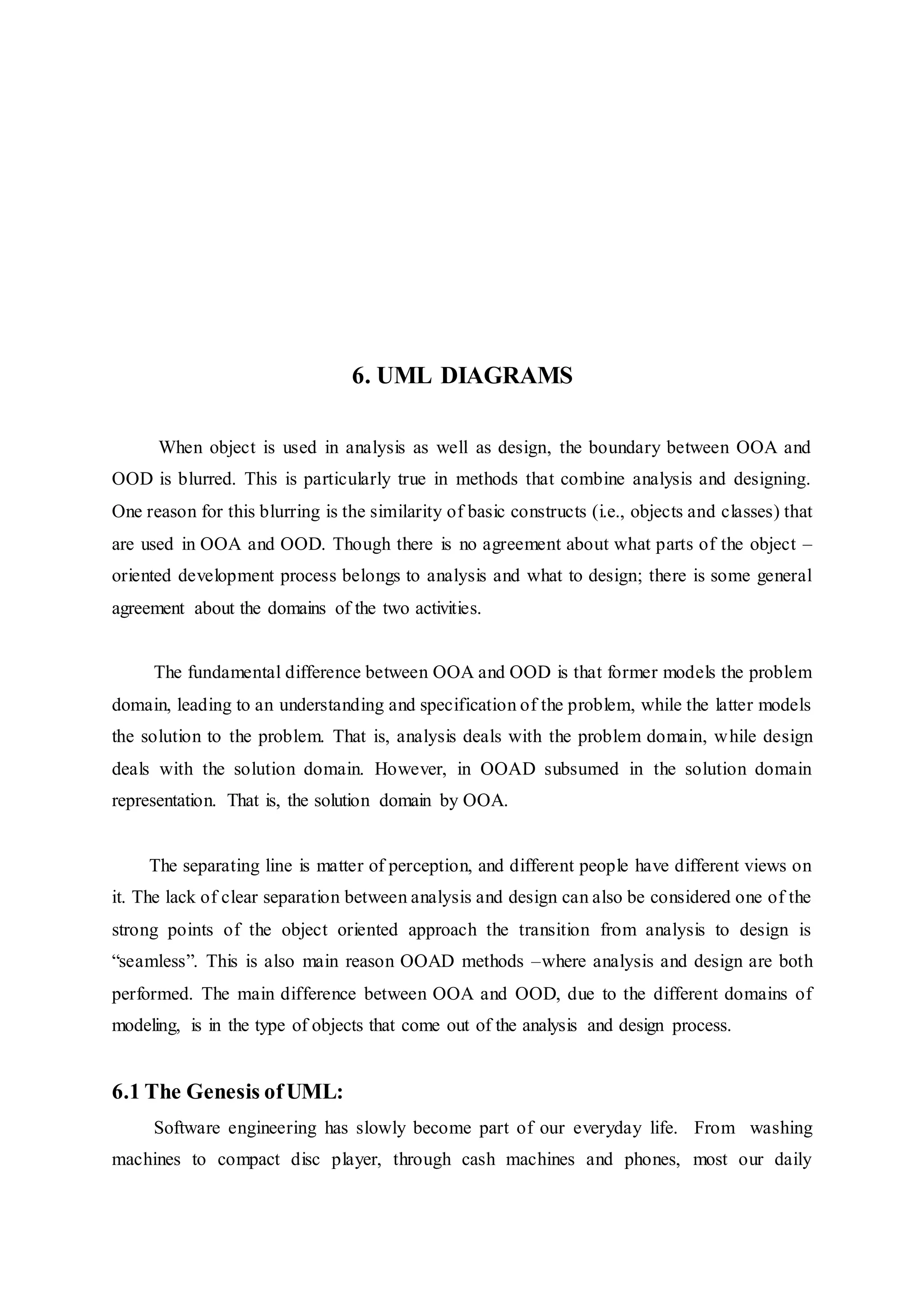 6. UML DIAGRAMS
When object is used in analysis as well as design, the boundary between OOA and
OOD is blurred. This is particularly true in methods that combine analysis and designing.
One reason for this blurring is the similarity of basic constructs (i.e., objects and classes) that
are used in OOA and OOD. Though there is no agreement about what parts of the object –
oriented development process belongs to analysis and what to design; there is some general
agreement about the domains of the two activities.
The fundamental difference between OOA and OOD is that former models the problem
domain, leading to an understanding and specification of the problem, while the latter models
the solution to the problem. That is, analysis deals with the problem domain, while design
deals with the solution domain. However, in OOAD subsumed in the solution domain
representation. That is, the solution domain by OOA.
The separating line is matter of perception, and different people have different views on
it. The lack of clear separation between analysis and design can also be considered one of the
strong points of the object oriented approach the transition from analysis to design is
“seamless”. This is also main reason OOAD methods –where analysis and design are both
performed. The main difference between OOA and OOD, due to the different domains of
modeling, is in the type of objects that come out of the analysis and design process.
6.1 The Genesis ofUML:
Software engineering has slowly become part of our everyday life. From washing
machines to compact disc player, through cash machines and phones, most our daily
 