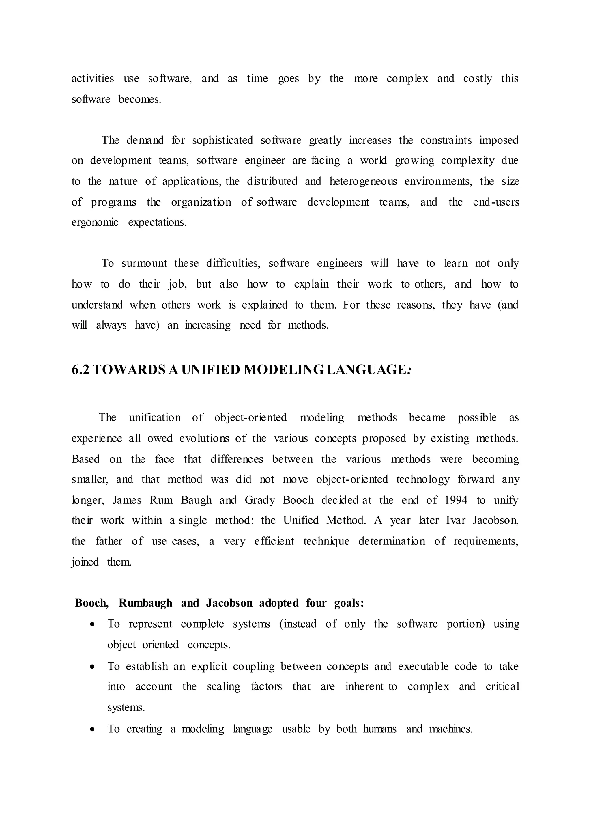 activities use software, and as time goes by the more complex and costly this
software becomes.
The demand for sophisticated software greatly increases the constraints imposed
on development teams, software engineer are facing a world growing complexity due
to the nature of applications, the distributed and heterogeneous environments, the size
of programs the organization of software development teams, and the end-users
ergonomic expectations.
To surmount these difficulties, software engineers will have to learn not only
how to do their job, but also how to explain their work to others, and how to
understand when others work is explained to them. For these reasons, they have (and
will always have) an increasing need for methods.
6.2 TOWARDS A UNIFIED MODELING LANGUAGE:
The unification of object-oriented modeling methods became possible as
experience all owed evolutions of the various concepts proposed by existing methods.
Based on the face that differences between the various methods were becoming
smaller, and that method was did not move object-oriented technology forward any
longer, James Rum Baugh and Grady Booch decided at the end of 1994 to unify
their work within a single method: the Unified Method. A year later Ivar Jacobson,
the father of use cases, a very efficient technique determination of requirements,
joined them.
Booch, Rumbaugh and Jacobson adopted four goals:
 To represent complete systems (instead of only the software portion) using
object oriented concepts.
 To establish an explicit coupling between concepts and executable code to take
into account the scaling factors that are inherent to complex and critical
systems.
 To creating a modeling language usable by both humans and machines.
 