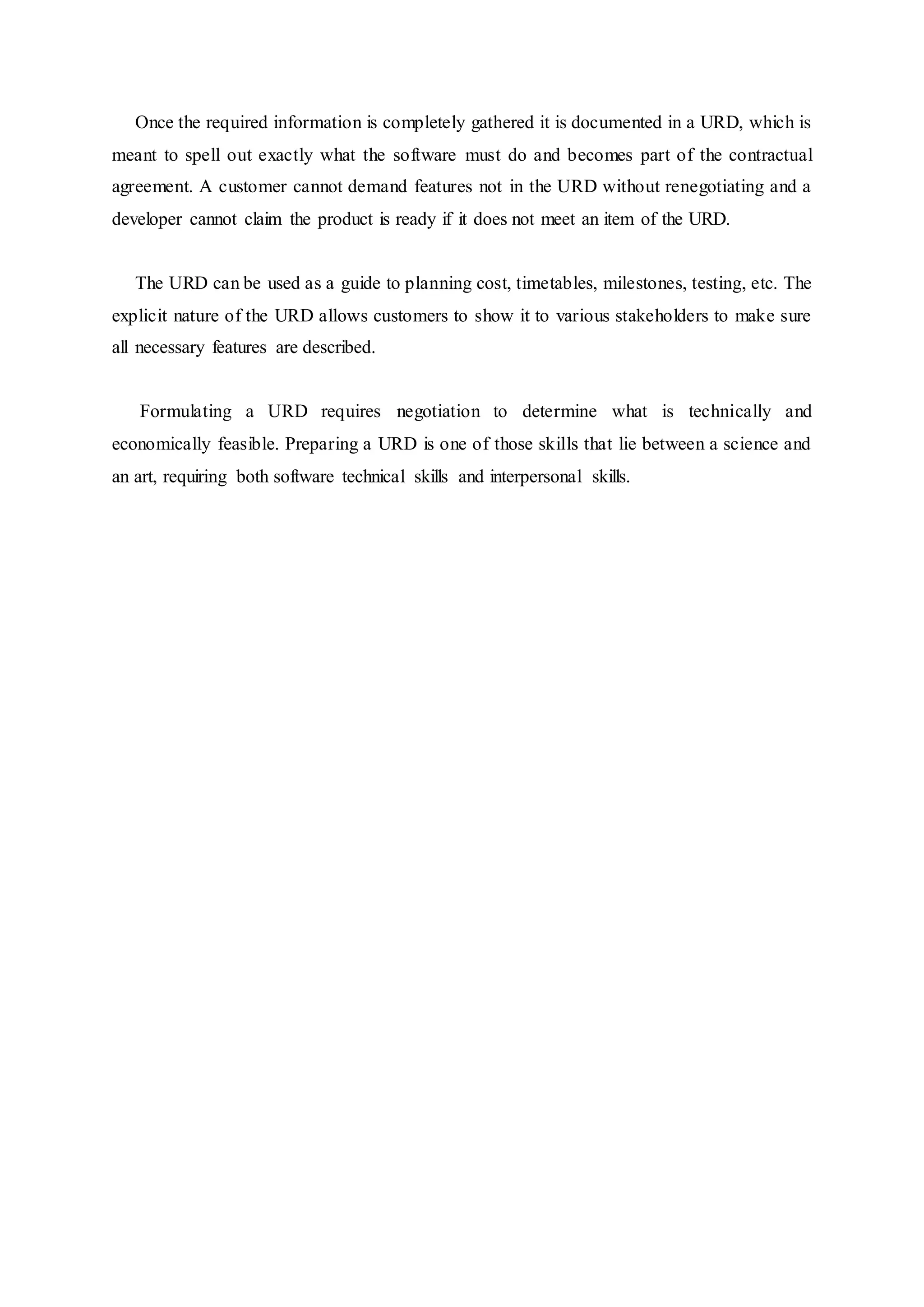 Once the required information is completely gathered it is documented in a URD, which is
meant to spell out exactly what the software must do and becomes part of the contractual
agreement. A customer cannot demand features not in the URD without renegotiating and a
developer cannot claim the product is ready if it does not meet an item of the URD.
The URD can be used as a guide to planning cost, timetables, milestones, testing, etc. The
explicit nature of the URD allows customers to show it to various stakeholders to make sure
all necessary features are described.
Formulating a URD requires negotiation to determine what is technically and
economically feasible. Preparing a URD is one of those skills that lie between a science and
an art, requiring both software technical skills and interpersonal skills.
 