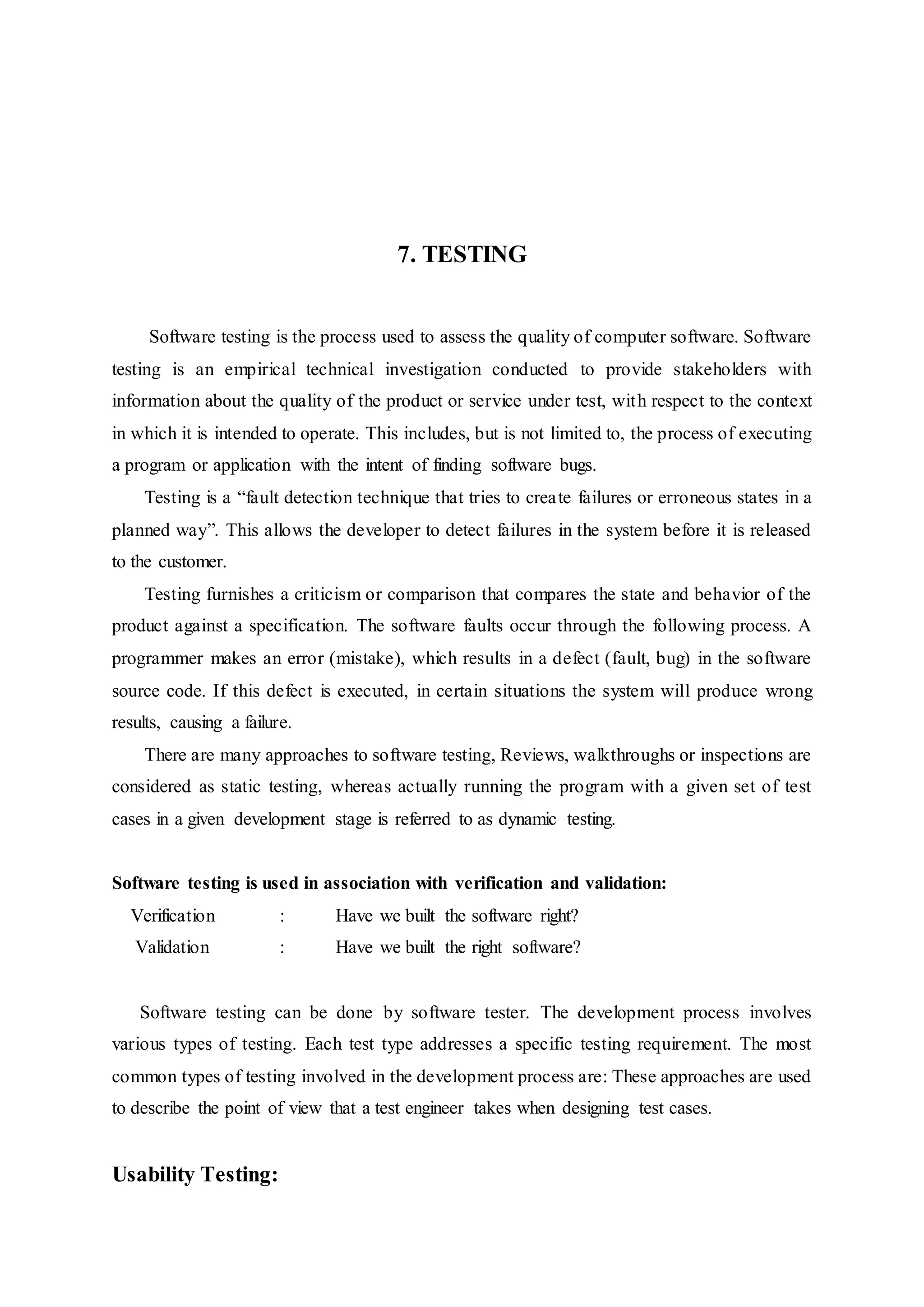 7. TESTING
Software testing is the process used to assess the quality of computer software. Software
testing is an empirical technical investigation conducted to provide stakeholders with
information about the quality of the product or service under test, with respect to the context
in which it is intended to operate. This includes, but is not limited to, the process of executing
a program or application with the intent of finding software bugs.
Testing is a “fault detection technique that tries to create failures or erroneous states in a
planned way”. This allows the developer to detect failures in the system before it is released
to the customer.
Testing furnishes a criticism or comparison that compares the state and behavior of the
product against a specification. The software faults occur through the following process. A
programmer makes an error (mistake), which results in a defect (fault, bug) in the software
source code. If this defect is executed, in certain situations the system will produce wrong
results, causing a failure.
There are many approaches to software testing, Reviews, walkthroughs or inspections are
considered as static testing, whereas actually running the program with a given set of test
cases in a given development stage is referred to as dynamic testing.
Software testing is used in association with verification and validation:
Verification : Have we built the software right?
Validation : Have we built the right software?
Software testing can be done by software tester. The development process involves
various types of testing. Each test type addresses a specific testing requirement. The most
common types of testing involved in the development process are: These approaches are used
to describe the point of view that a test engineer takes when designing test cases.
Usability Testing:
 