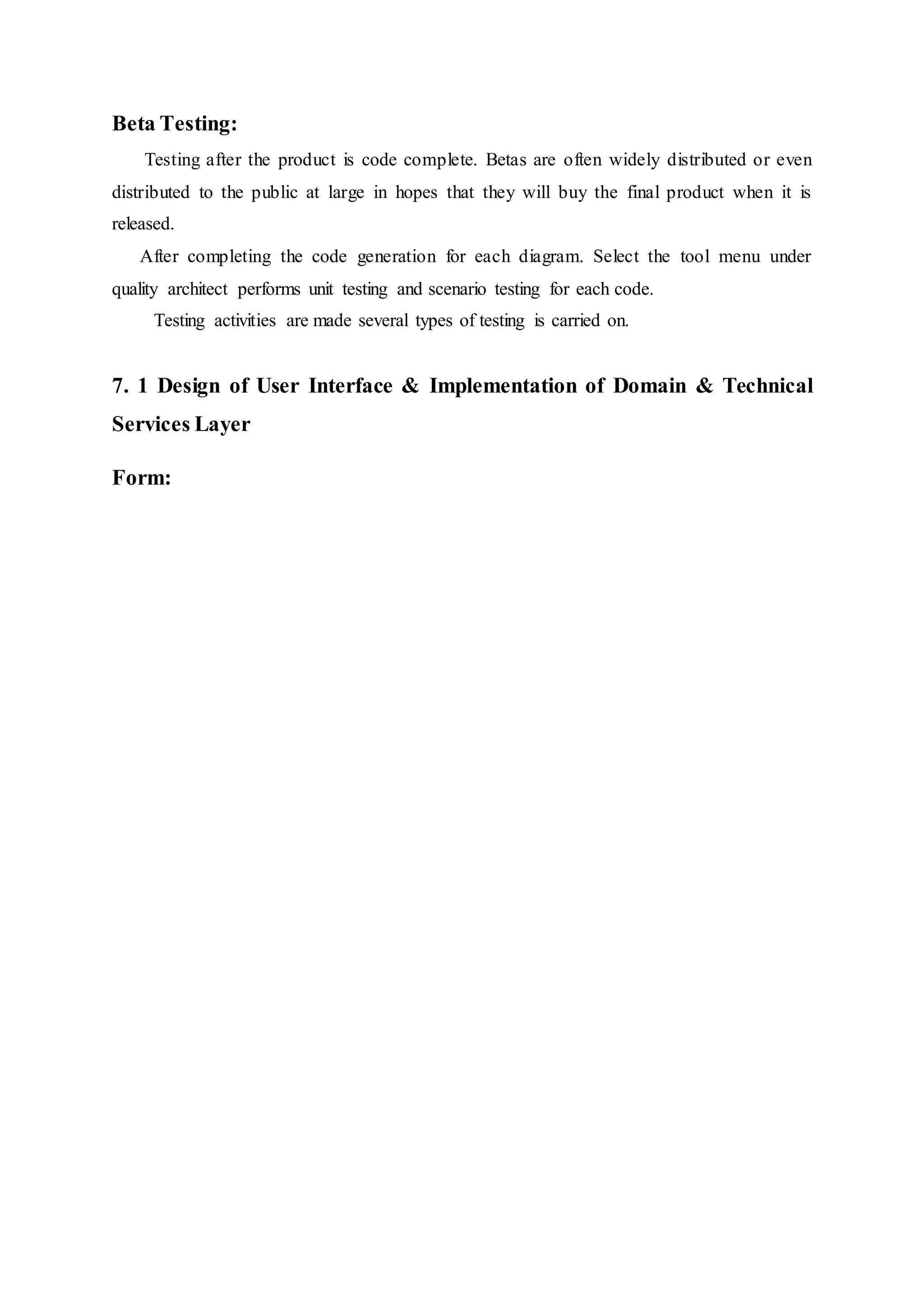 Beta Testing:
Testing after the product is code complete. Betas are often widely distributed or even
distributed to the public at large in hopes that they will buy the final product when it is
released.
After completing the code generation for each diagram. Select the tool menu under
quality architect performs unit testing and scenario testing for each code.
Testing activities are made several types of testing is carried on.
7. 1 Design of User Interface & Implementation of Domain & Technical
Services Layer
Form:
 