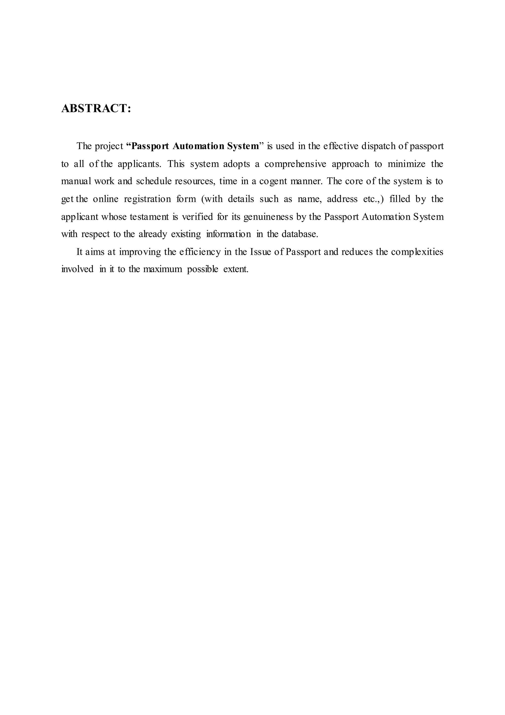 ABSTRACT:
The project “Passport Automation System” is used in the effective dispatch of passport
to all of the applicants. This system adopts a comprehensive approach to minimize the
manual work and schedule resources, time in a cogent manner. The core of the system is to
get the online registration form (with details such as name, address etc.,) filled by the
applicant whose testament is verified for its genuineness by the Passport Automation System
with respect to the already existing information in the database.
It aims at improving the efficiency in the Issue of Passport and reduces the complexities
involved in it to the maximum possible extent.
 