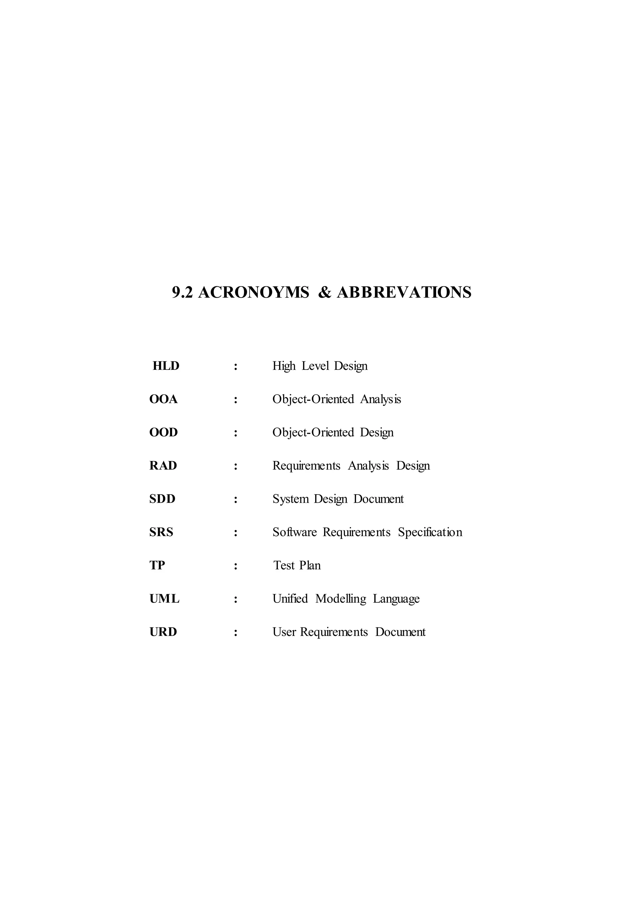 9.2 ACRONOYMS & ABBREVATIONS
HLD : High Level Design
OOA : Object-Oriented Analysis
OOD : Object-Oriented Design
RAD : Requirements Analysis Design
SDD : System Design Document
SRS : Software Requirements Specification
TP : Test Plan
UML : Unified Modelling Language
URD : User Requirements Document
 