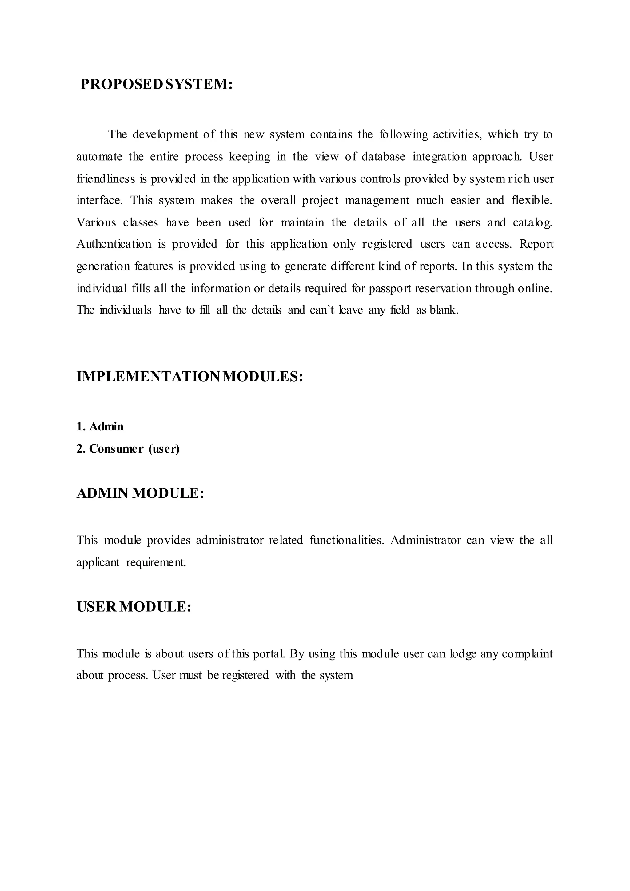 PROPOSEDSYSTEM:
The development of this new system contains the following activities, which try to
automate the entire process keeping in the view of database integration approach. User
friendliness is provided in the application with various controls provided by system rich user
interface. This system makes the overall project management much easier and flexible.
Various classes have been used for maintain the details of all the users and catalog.
Authentication is provided for this application only registered users can access. Report
generation features is provided using to generate different kind of reports. In this system the
individual fills all the information or details required for passport reservation through online.
The individuals have to fill all the details and can’t leave any field as blank.
IMPLEMENTATIONMODULES:
1. Admin
2. Consumer (user)
ADMIN MODULE:
This module provides administrator related functionalities. Administrator can view the all
applicant requirement.
USER MODULE:
This module is about users of this portal. By using this module user can lodge any complaint
about process. User must be registered with the system
 