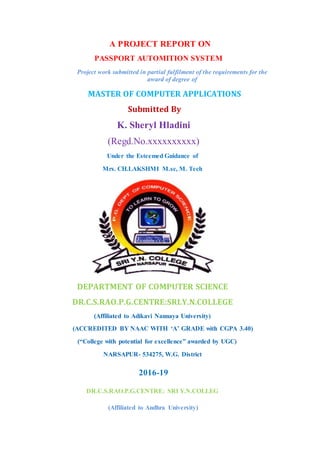 A PROJECT REPORT ON
PASSPORT AUTOMITION SYSTEM
Project work submitted in partial fulfilment of the requirements for the
award of degree of
MASTER OF COMPUTER APPLICATIONS
Submitted By
K. Sheryl Hladini
(Regd.No.xxxxxxxxxx)
Under the Esteemed Guidance of
Mrs. CH.LAKSHMI M.sc, M. Tech
DEPARTMENT OF COMPUTER SCIENCE
DR.C.S.RAO.P.G.CENTRE:SRI.Y.N.COLLEGE
(Affiliated to Adikavi Nannaya University)
(ACCREDITED BY NAAC WITH ‘A’ GRADE with CGPA 3.40)
(“College with potential for excellence” awarded by UGC)
NARSAPUR- 534275, W.G. District
2016-19
DR.C.S.RAO.P.G.CENTRE: SRI Y.N.COLLEG
(Affiliated to Andhra University)
 