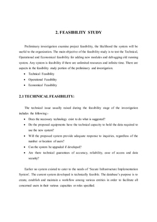 2. FEASIBILITY STUDY
Preliminary investigation examine project feasibility, the likelihood the system will be
useful to the organization. The main objective of the feasibility study is to test the Technical,
Operational and Economical feasibility for adding new modules and debugging old running
system. Any system is feasibility if there are unlimited resources and infinite time. There are
aspects in the feasibility study portion of the preliminary and investigation.
 Technical Feasibility
 Operational Feasibility
 Economical Feasibility
2.1 TECHINICAL FEASIBILITY:
The technical issue usually raised during the feasibility stage of the investigation
includes the following:-
 Does the necessary technology exist to do what is suggested?
 Do the proposed equipments have the technical capacity to hold the data required to
use the new system?
 Will the proposed system provide adequate response to inquiries, regardless of the
number or location of users?
 Can the system be upgraded if developed?
 Are there technical guarantees of accuracy, reliability, ease of access and data
security?
Earlier no system existed to cater to the needs of ‘Secure Infrastructure Implementation
System’. The current system developed is technically feasible. The database’s purpose is to
create, establish and maintain a workflow among various entities in order to facilitate all
concerned users in their various capacities or roles specified.
 