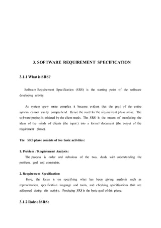 3. SOFTWARE REQUIREMENT SPECIFICATION
3.1.1 Whatis SRS?
Software Requirement Specification (SRS) is the starting point of the software
developing activity.
As system grew more complex it became evident that the goal of the entire
system cannot easily comprehend. Hence the need for the requirement phase arose. The
software project is initiated by the client needs. The SRS is the means of translating the
ideas of the minds of clients (the input ) into a formal document (the output of the
requirement phase).
The SRS phase consists of two basic activities:
1. Problem / Requirement Analysis:
The process is order and nebulous of the two, deals with understanding the
problem, goal and constraints.
2. Requirement Specification:
Here, the focus is on specifying what has been giving analysis such as
representation, specification language and tools, and checking specifications that are
addressed during this activity. Producing SRS is the basic goal of this phase.
3.1.2 Role ofSRS:
 